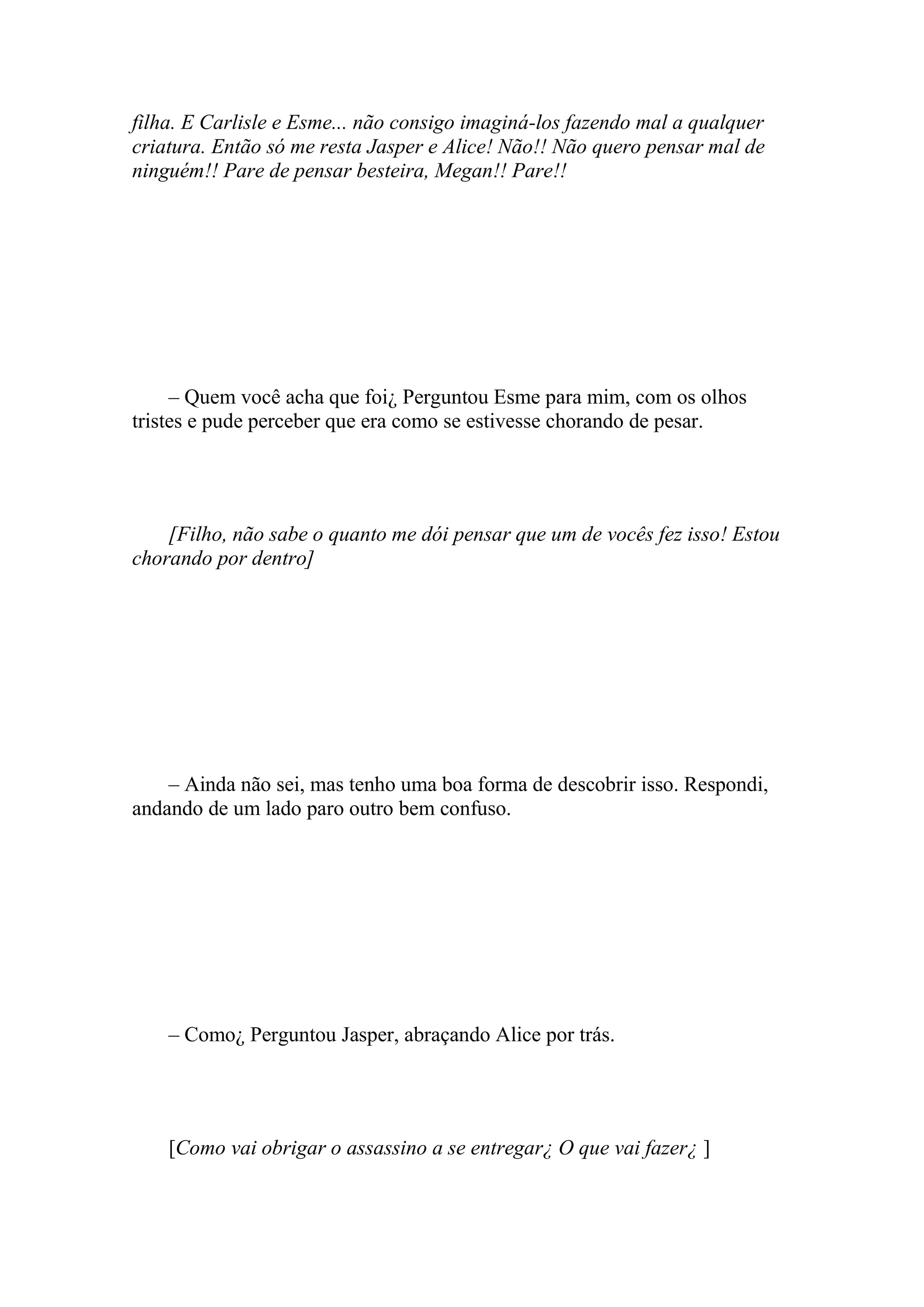 filha. E Carlisle e Esme... não consigo imaginá-los fazendo mal a qualquer
criatura. Então só me resta Jasper e Alice! Não!! Não quero pensar mal de
ninguém!! Pare de pensar besteira, Megan!! Pare!!




     – Quem você acha que foi¿ Perguntou Esme para mim, com os olhos
tristes e pude perceber que era como se estivesse chorando de pesar.




    [Filho, não sabe o quanto me dói pensar que um de vocês fez isso! Estou
chorando por dentro]




    – Ainda não sei, mas tenho uma boa forma de descobrir isso. Respondi,
andando de um lado paro outro bem confuso.




    – Como¿ Perguntou Jasper, abraçando Alice por trás.




    [Como vai obrigar o assassino a se entregar¿ O que vai fazer¿ ]
 