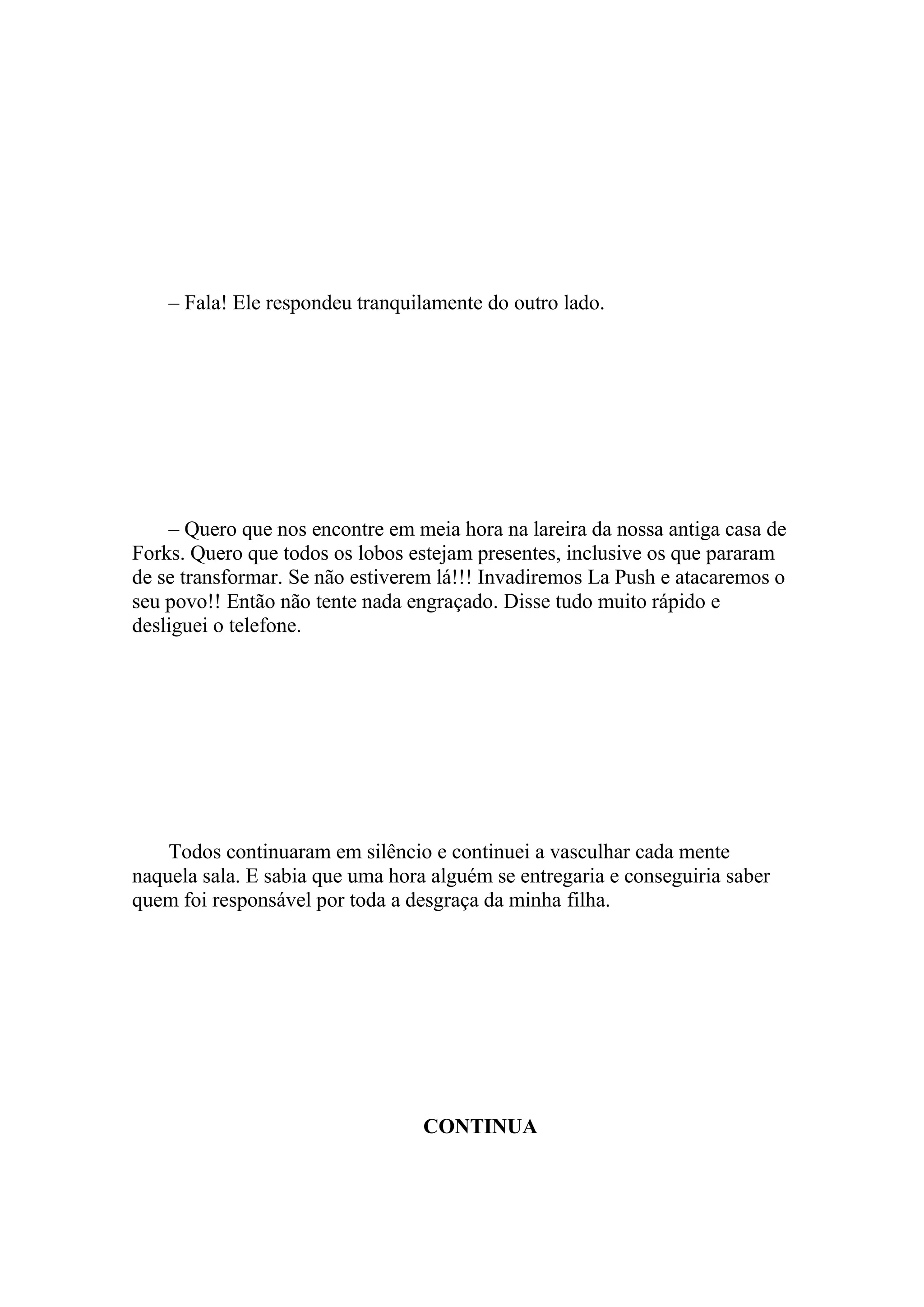 – Fala! Ele respondeu tranquilamente do outro lado.




    – Quero que nos encontre em meia hora na lareira da nossa antiga casa de
Forks. Quero que todos os lobos estejam presentes, inclusive os que pararam
de se transformar. Se não estiverem lá!!! Invadiremos La Push e atacaremos o
seu povo!! Então não tente nada engraçado. Disse tudo muito rápido e
desliguei o telefone.




    Todos continuaram em silêncio e continuei a vasculhar cada mente
naquela sala. E sabia que uma hora alguém se entregaria e conseguiria saber
quem foi responsável por toda a desgraça da minha filha.




                                  CONTINUA
 