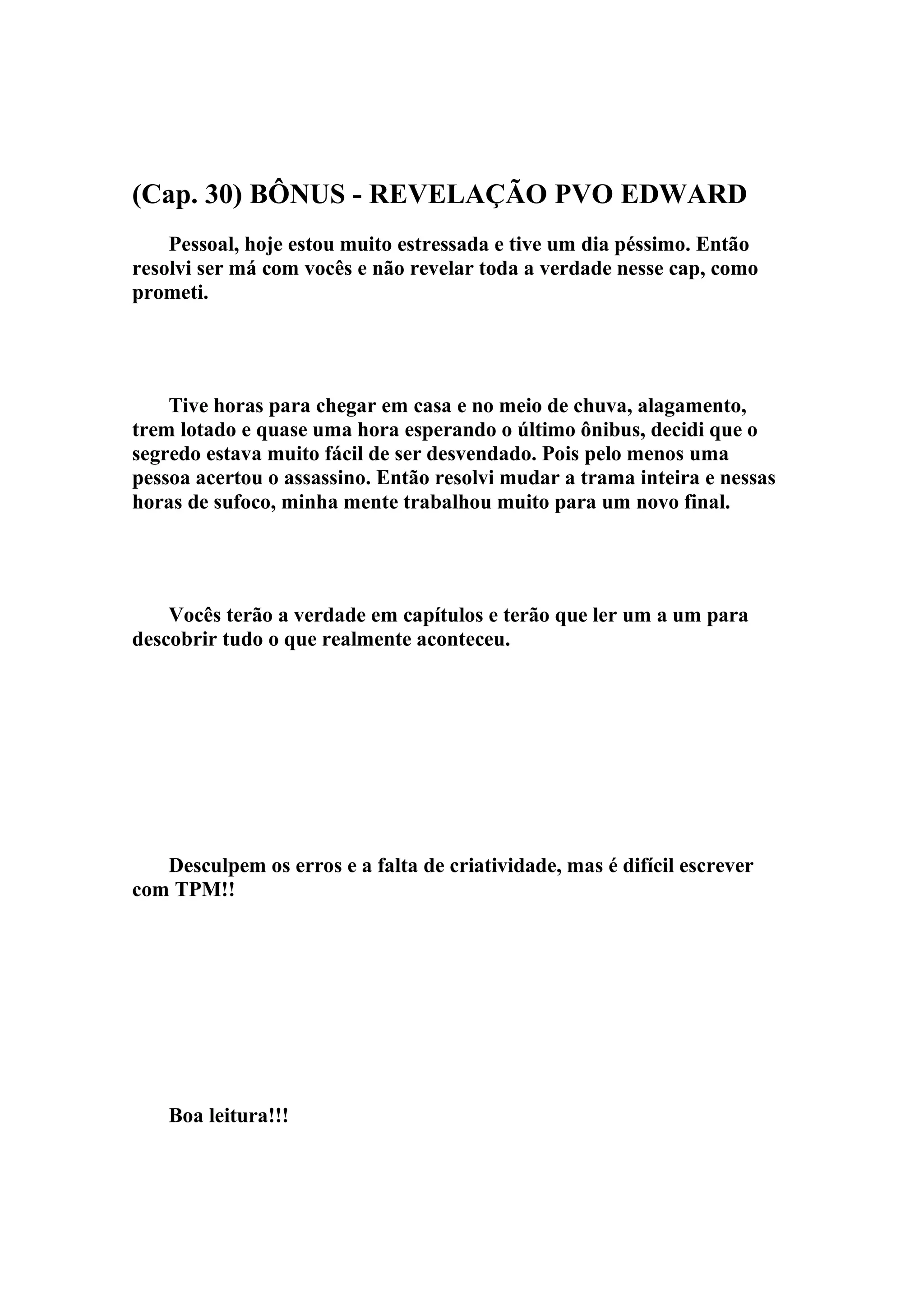(Cap. 30) BÔNUS - REVELAÇÃO PVO EDWARD
    Pessoal, hoje estou muito estressada e tive um dia péssimo. Então
resolvi ser má com vocês e não revelar toda a verdade nesse cap, como
prometi.




    Tive horas para chegar em casa e no meio de chuva, alagamento,
trem lotado e quase uma hora esperando o último ônibus, decidi que o
segredo estava muito fácil de ser desvendado. Pois pelo menos uma
pessoa acertou o assassino. Então resolvi mudar a trama inteira e nessas
horas de sufoco, minha mente trabalhou muito para um novo final.




    Vocês terão a verdade em capítulos e terão que ler um a um para
descobrir tudo o que realmente aconteceu.




   Desculpem os erros e a falta de criatividade, mas é difícil escrever
com TPM!!




    Boa leitura!!!
 