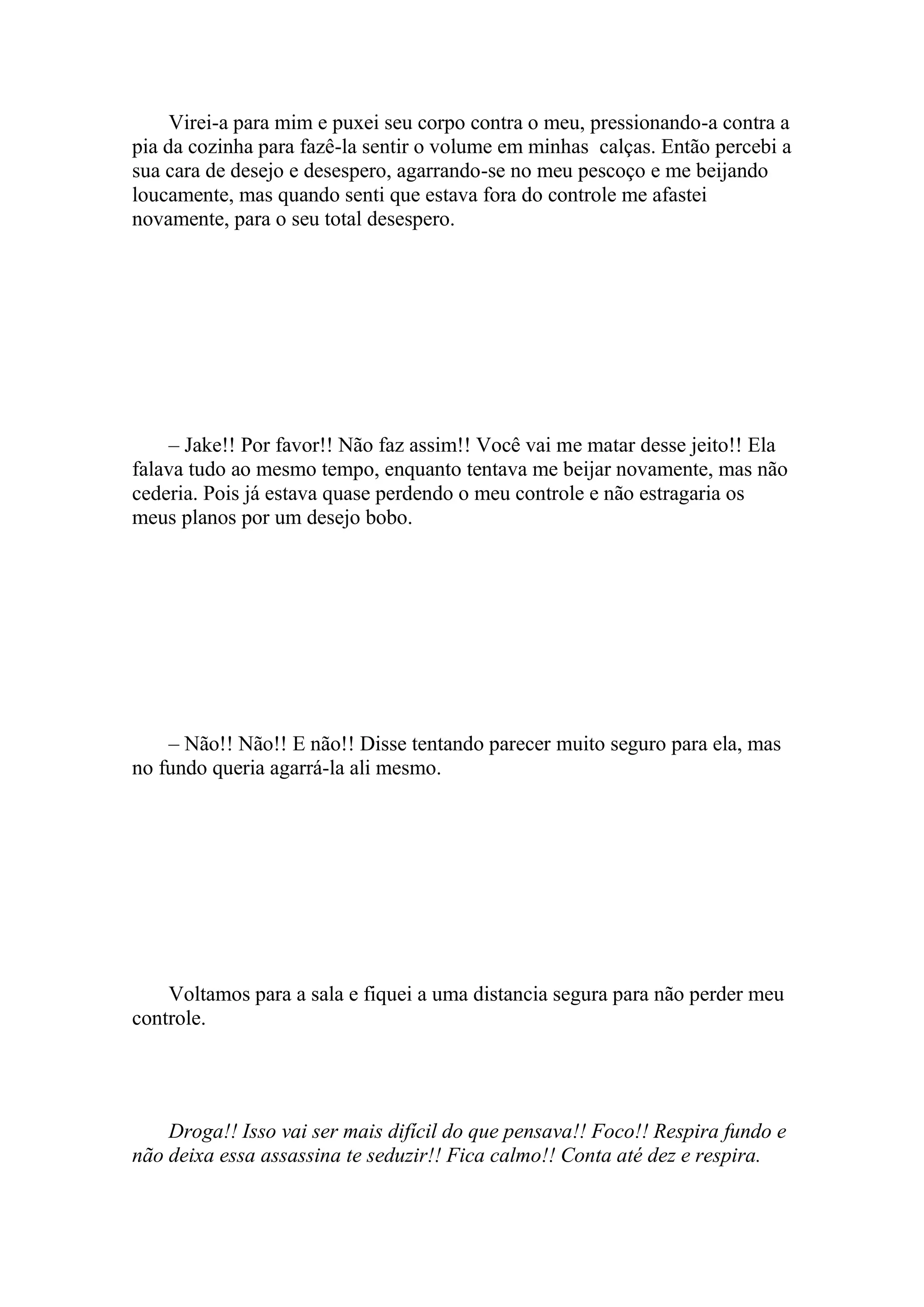 Virei-a para mim e puxei seu corpo contra o meu, pressionando-a contra a
pia da cozinha para fazê-la sentir o volume em minhas calças. Então percebi a
sua cara de desejo e desespero, agarrando-se no meu pescoço e me beijando
loucamente, mas quando senti que estava fora do controle me afastei
novamente, para o seu total desespero.




    – Jake!! Por favor!! Não faz assim!! Você vai me matar desse jeito!! Ela
falava tudo ao mesmo tempo, enquanto tentava me beijar novamente, mas não
cederia. Pois já estava quase perdendo o meu controle e não estragaria os
meus planos por um desejo bobo.




    – Não!! Não!! E não!! Disse tentando parecer muito seguro para ela, mas
no fundo queria agarrá-la ali mesmo.




    Voltamos para a sala e fiquei a uma distancia segura para não perder meu
controle.




    Droga!! Isso vai ser mais difícil do que pensava!! Foco!! Respira fundo e
não deixa essa assassina te seduzir!! Fica calmo!! Conta até dez e respira.
 