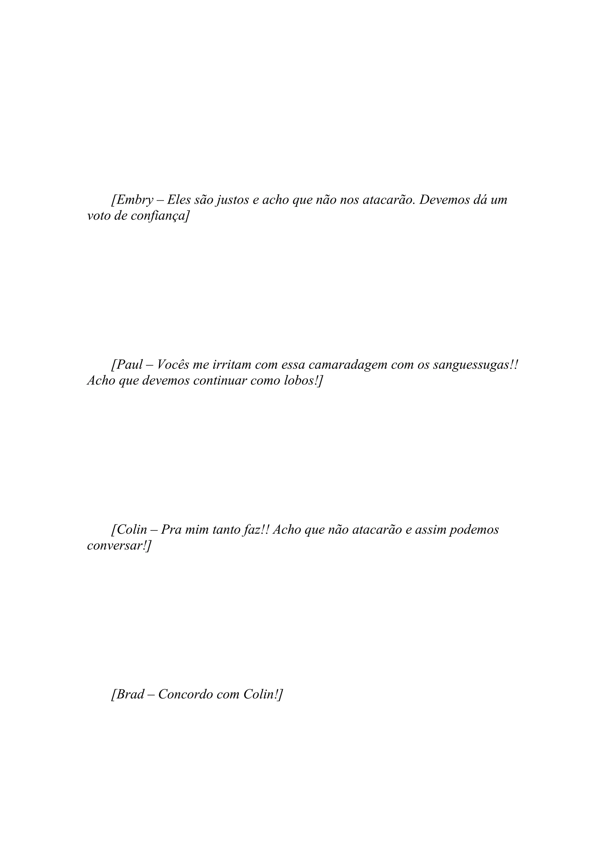 [Embry – Eles são justos e acho que não nos atacarão. Devemos dá um
voto de confiança]




   [Paul – Vocês me irritam com essa camaradagem com os sanguessugas!!
Acho que devemos continuar como lobos!]




    [Colin – Pra mim tanto faz!! Acho que não atacarão e assim podemos
conversar!]




    [Brad – Concordo com Colin!]
 