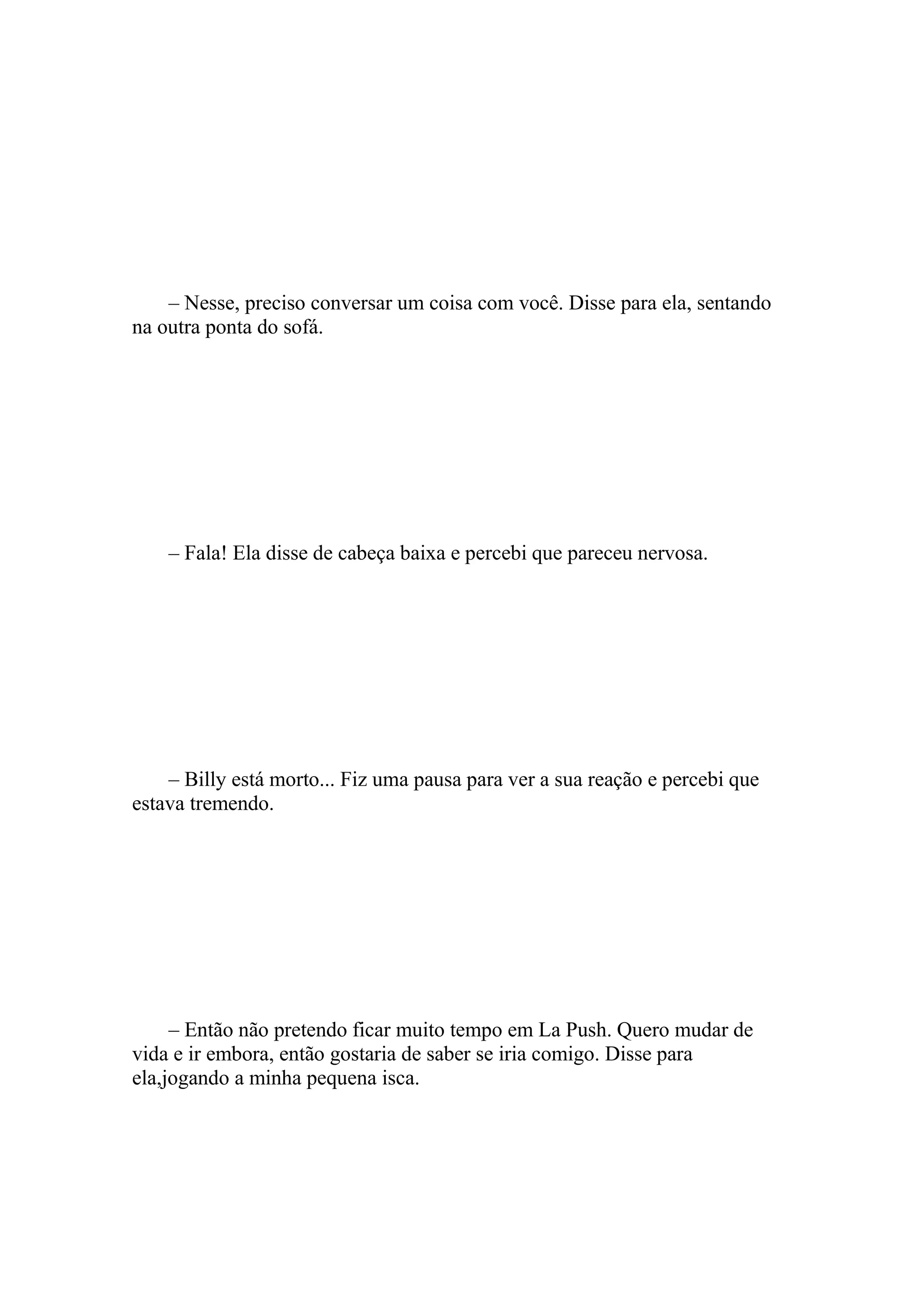 – Nesse, preciso conversar um coisa com você. Disse para ela, sentando
na outra ponta do sofá.




    – Fala! Ela disse de cabeça baixa e percebi que pareceu nervosa.




    – Billy está morto... Fiz uma pausa para ver a sua reação e percebi que
estava tremendo.




     – Então não pretendo ficar muito tempo em La Push. Quero mudar de
vida e ir embora, então gostaria de saber se iria comigo. Disse para
ela,jogando a minha pequena isca.
 