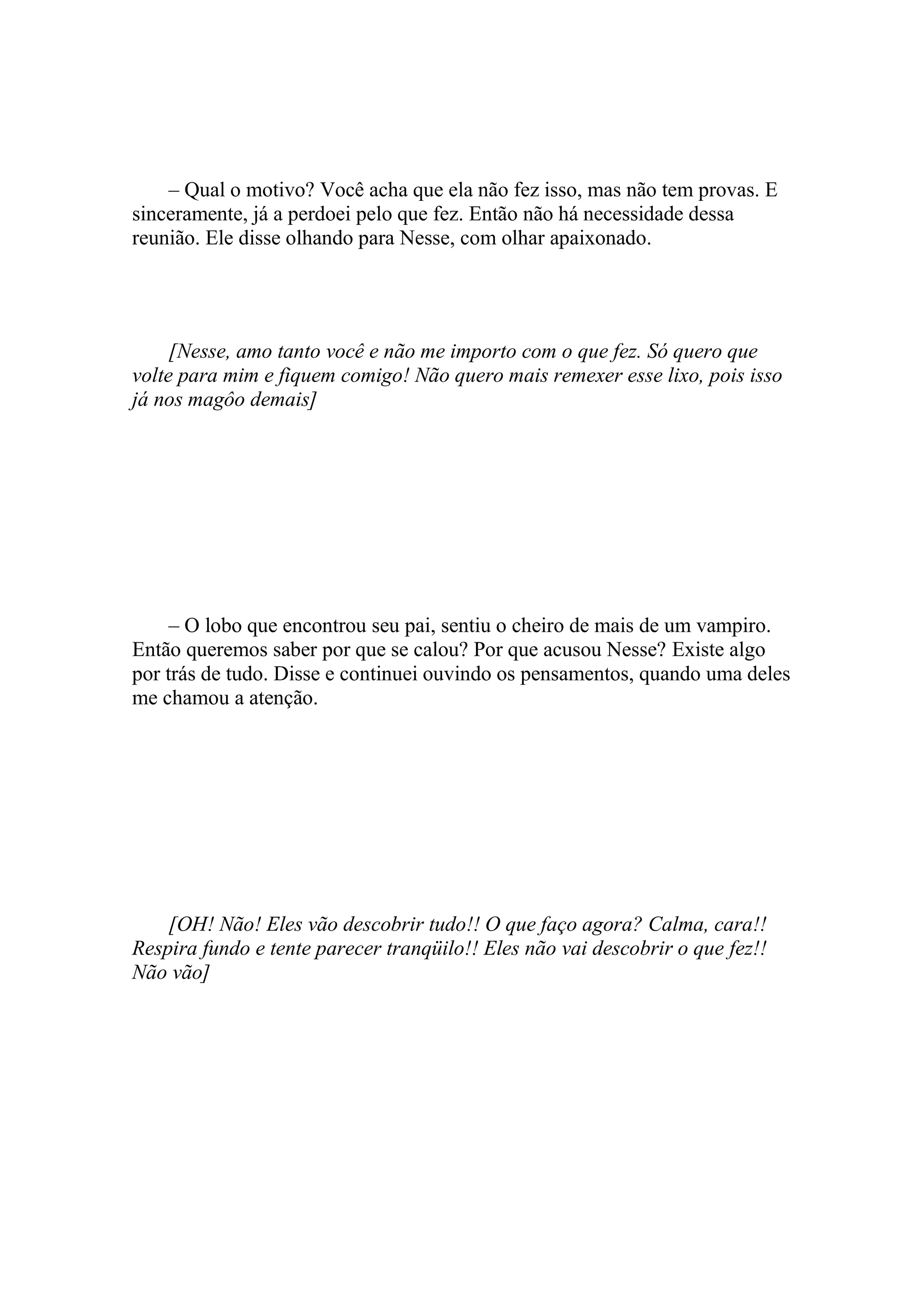 – Qual o motivo? Você acha que ela não fez isso, mas não tem provas. E
sinceramente, já a perdoei pelo que fez. Então não há necessidade dessa
reunião. Ele disse olhando para Nesse, com olhar apaixonado.




     [Nesse, amo tanto você e não me importo com o que fez. Só quero que
volte para mim e fiquem comigo! Não quero mais remexer esse lixo, pois isso
já nos magôo demais]




     – O lobo que encontrou seu pai, sentiu o cheiro de mais de um vampiro.
Então queremos saber por que se calou? Por que acusou Nesse? Existe algo
por trás de tudo. Disse e continuei ouvindo os pensamentos, quando uma deles
me chamou a atenção.




    [OH! Não! Eles vão descobrir tudo!! O que faço agora? Calma, cara!!
Respira fundo e tente parecer tranqüilo!! Eles não vai descobrir o que fez!!
Não vão]
 