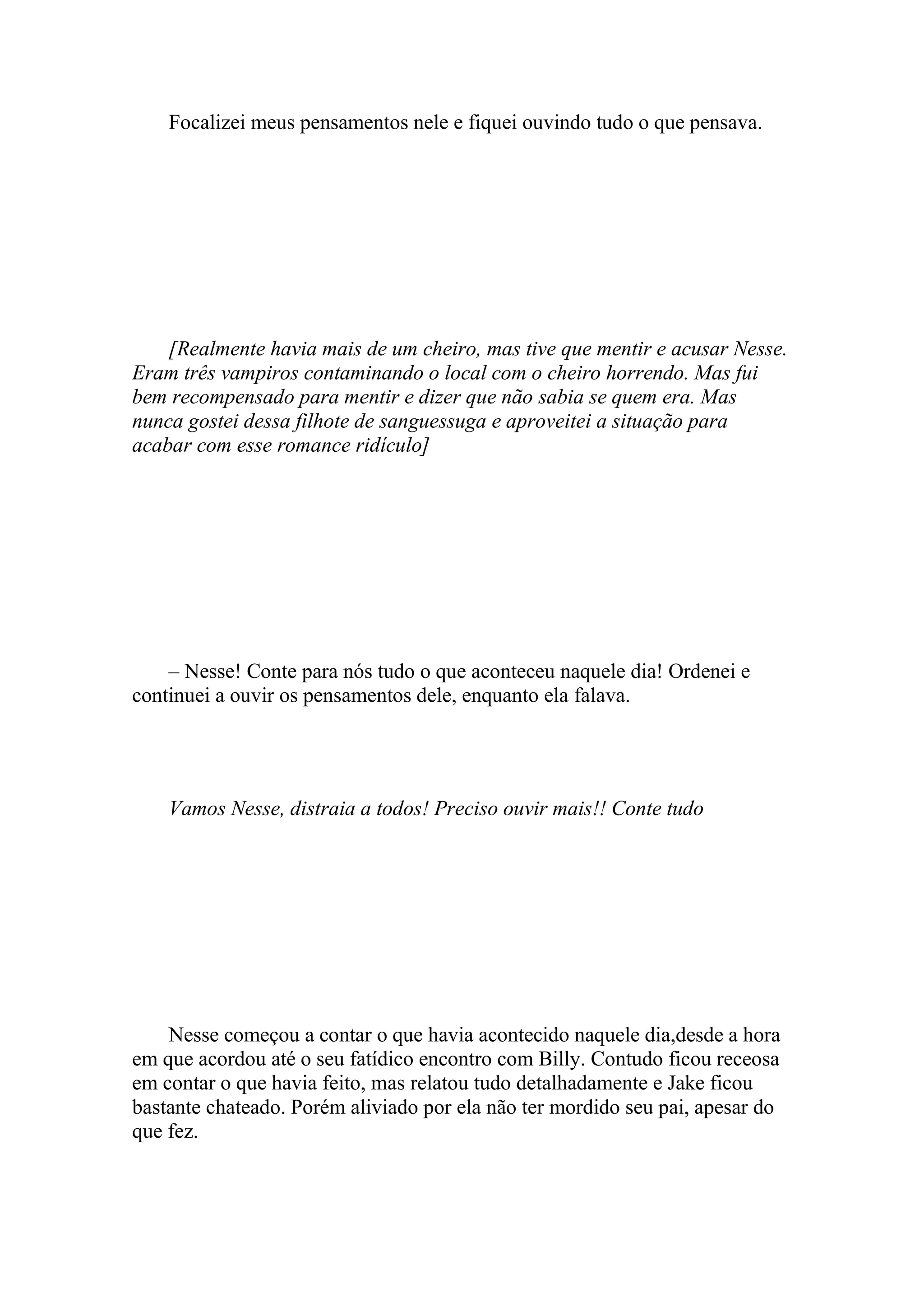 Focalizei meus pensamentos nele e fiquei ouvindo tudo o que pensava.




    [Realmente havia mais de um cheiro, mas tive que mentir e acusar Nesse.
Eram três vampiros contaminando o local com o cheiro horrendo. Mas fui
bem recompensado para mentir e dizer que não sabia se quem era. Mas
nunca gostei dessa filhote de sanguessuga e aproveitei a situação para
acabar com esse romance ridículo]




    – Nesse! Conte para nós tudo o que aconteceu naquele dia! Ordenei e
continuei a ouvir os pensamentos dele, enquanto ela falava.




    Vamos Nesse, distraia a todos! Preciso ouvir mais!! Conte tudo




    Nesse começou a contar o que havia acontecido naquele dia,desde a hora
em que acordou até o seu fatídico encontro com Billy. Contudo ficou receosa
em contar o que havia feito, mas relatou tudo detalhadamente e Jake ficou
bastante chateado. Porém aliviado por ela não ter mordido seu pai, apesar do
que fez.
 