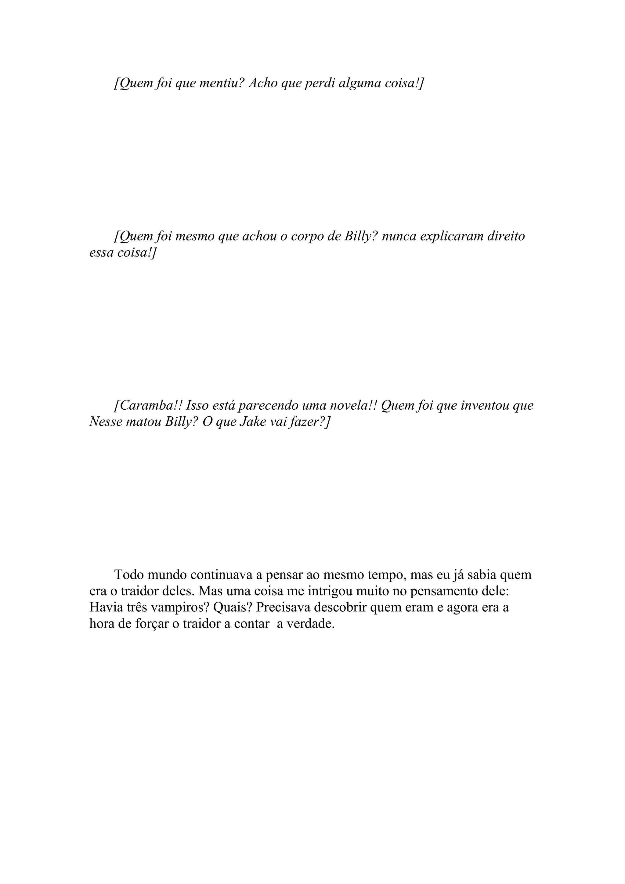 [Quem foi que mentiu? Acho que perdi alguma coisa!]




    [Quem foi mesmo que achou o corpo de Billy? nunca explicaram direito
essa coisa!]




    [Caramba!! Isso está parecendo uma novela!! Quem foi que inventou que
Nesse matou Billy? O que Jake vai fazer?]




     Todo mundo continuava a pensar ao mesmo tempo, mas eu já sabia quem
era o traidor deles. Mas uma coisa me intrigou muito no pensamento dele:
Havia três vampiros? Quais? Precisava descobrir quem eram e agora era a
hora de forçar o traidor a contar a verdade.
 
