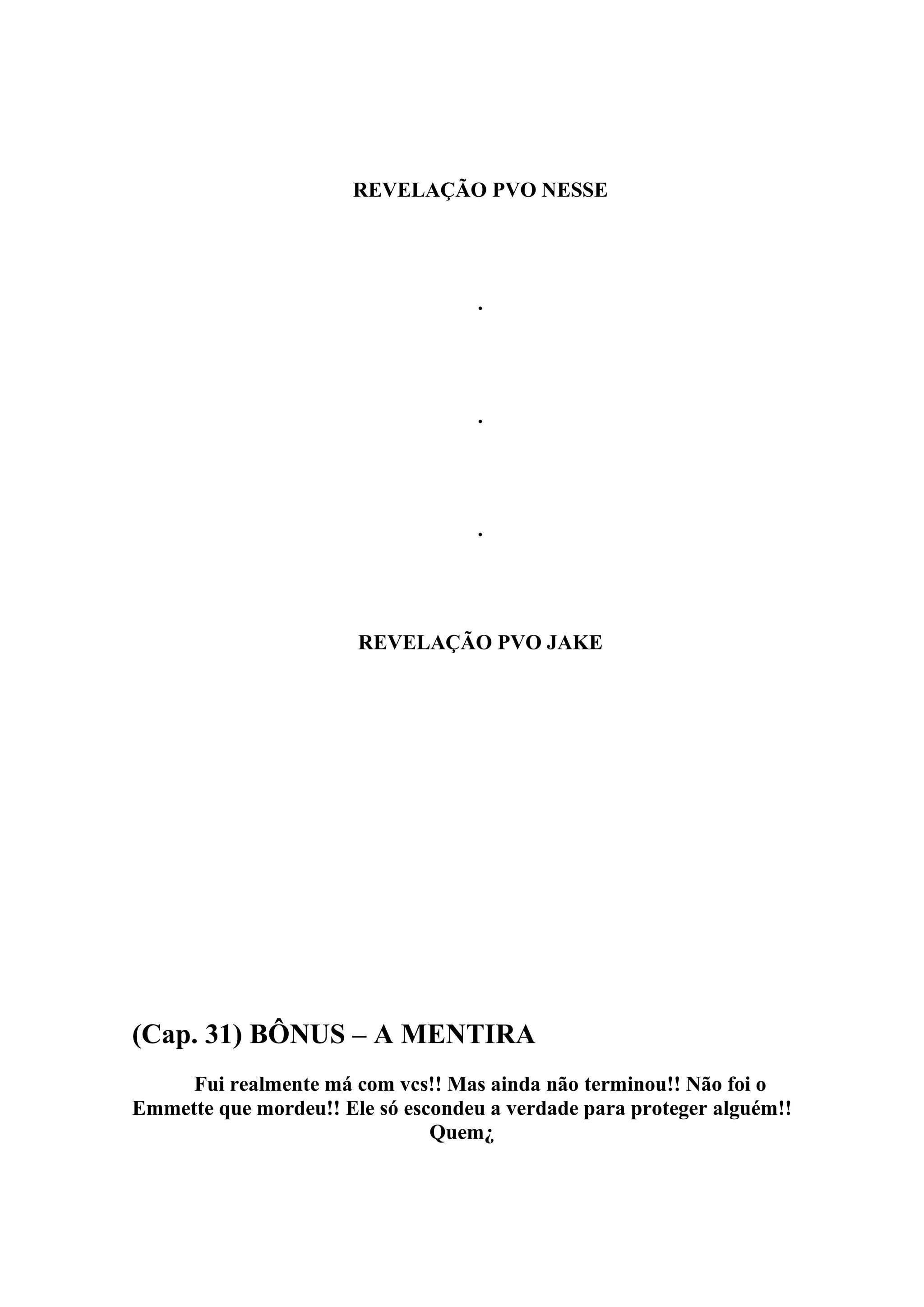 REVELAÇÃO PVO NESSE




                                    .




                                    .




                                    .




                       REVELAÇÃO PVO JAKE




(Cap. 31) BÔNUS – A MENTIRA
     Fui realmente má com vcs!! Mas ainda não terminou!! Não foi o
Emmette que mordeu!! Ele só escondeu a verdade para proteger alguém!!
                               Quem¿
 