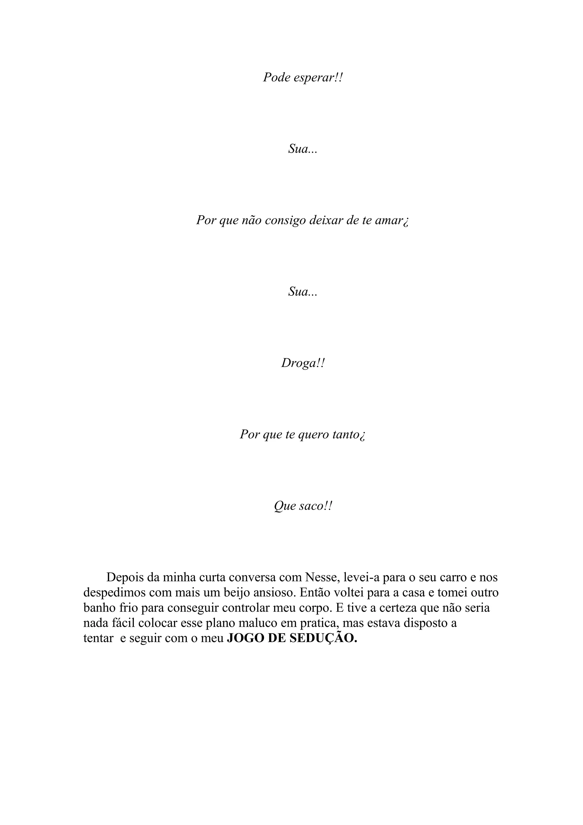 Pode esperar!!




                                     Sua...




                    Por que não consigo deixar de te amar¿




                                     Sua...




                                    Droga!!




                             Por que te quero tanto¿




                                   Que saco!!




     Depois da minha curta conversa com Nesse, levei-a para o seu carro e nos
despedimos com mais um beijo ansioso. Então voltei para a casa e tomei outro
banho frio para conseguir controlar meu corpo. E tive a certeza que não seria
nada fácil colocar esse plano maluco em pratica, mas estava disposto a
tentar e seguir com o meu JOGO DE SEDUÇÃO.
 