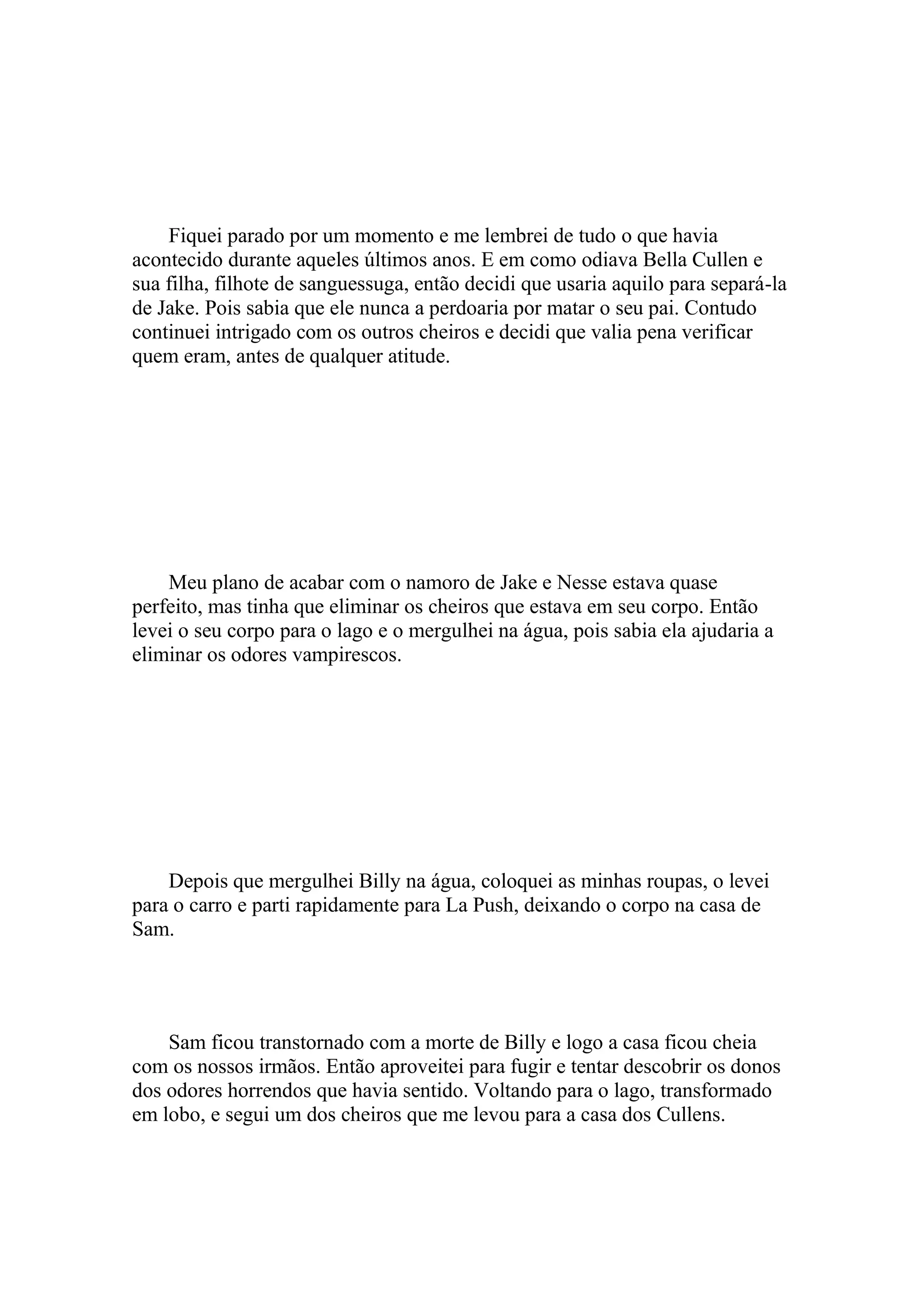 Fiquei parado por um momento e me lembrei de tudo o que havia
acontecido durante aqueles últimos anos. E em como odiava Bella Cullen e
sua filha, filhote de sanguessuga, então decidi que usaria aquilo para separá-la
de Jake. Pois sabia que ele nunca a perdoaria por matar o seu pai. Contudo
continuei intrigado com os outros cheiros e decidi que valia pena verificar
quem eram, antes de qualquer atitude.




    Meu plano de acabar com o namoro de Jake e Nesse estava quase
perfeito, mas tinha que eliminar os cheiros que estava em seu corpo. Então
levei o seu corpo para o lago e o mergulhei na água, pois sabia ela ajudaria a
eliminar os odores vampirescos.




    Depois que mergulhei Billy na água, coloquei as minhas roupas, o levei
para o carro e parti rapidamente para La Push, deixando o corpo na casa de
Sam.




    Sam ficou transtornado com a morte de Billy e logo a casa ficou cheia
com os nossos irmãos. Então aproveitei para fugir e tentar descobrir os donos
dos odores horrendos que havia sentido. Voltando para o lago, transformado
em lobo, e segui um dos cheiros que me levou para a casa dos Cullens.
 