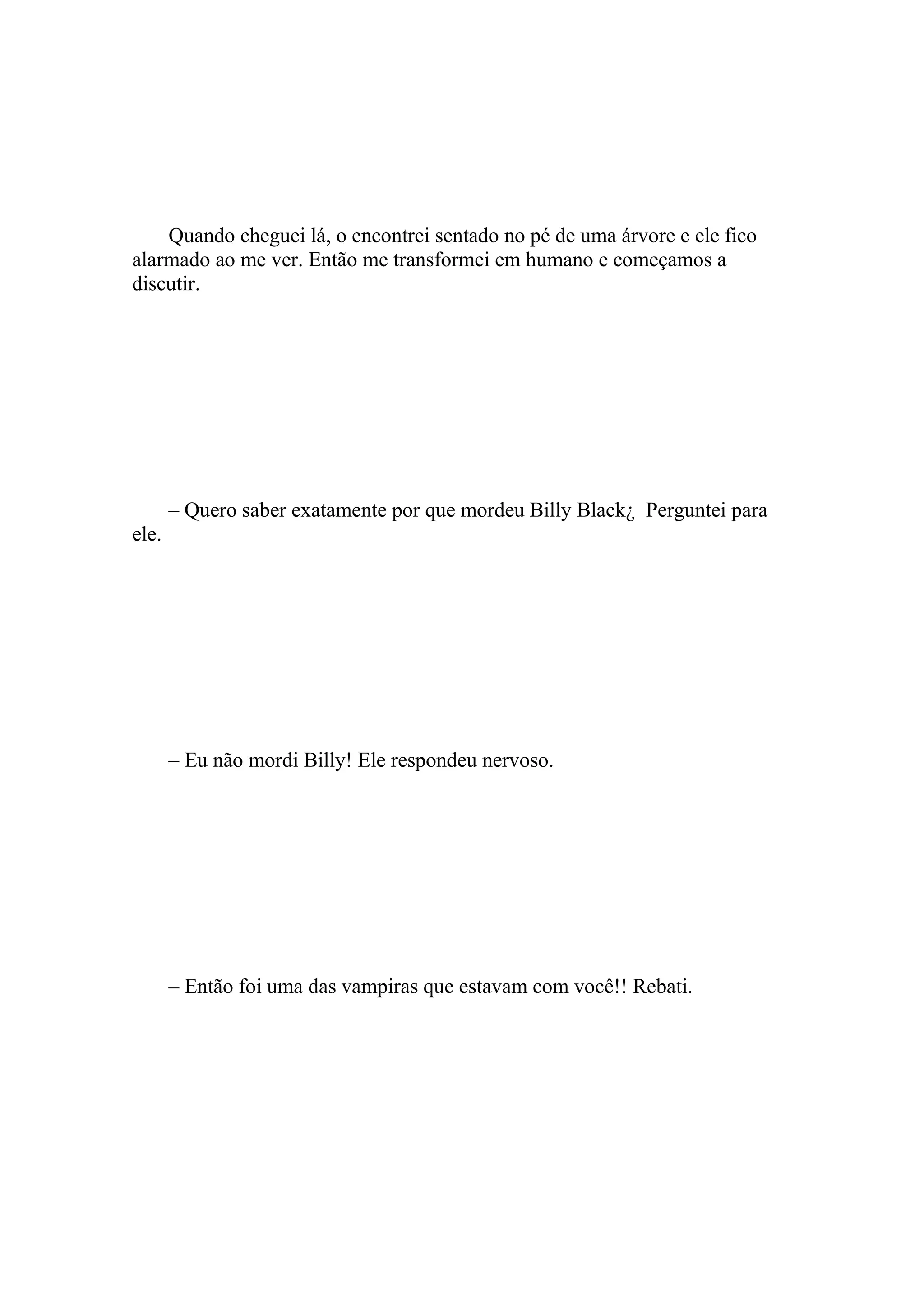 Quando cheguei lá, o encontrei sentado no pé de uma árvore e ele fico
alarmado ao me ver. Então me transformei em humano e começamos a
discutir.




       – Quero saber exatamente por que mordeu Billy Black¿ Perguntei para
ele.




       – Eu não mordi Billy! Ele respondeu nervoso.




       – Então foi uma das vampiras que estavam com você!! Rebati.
 