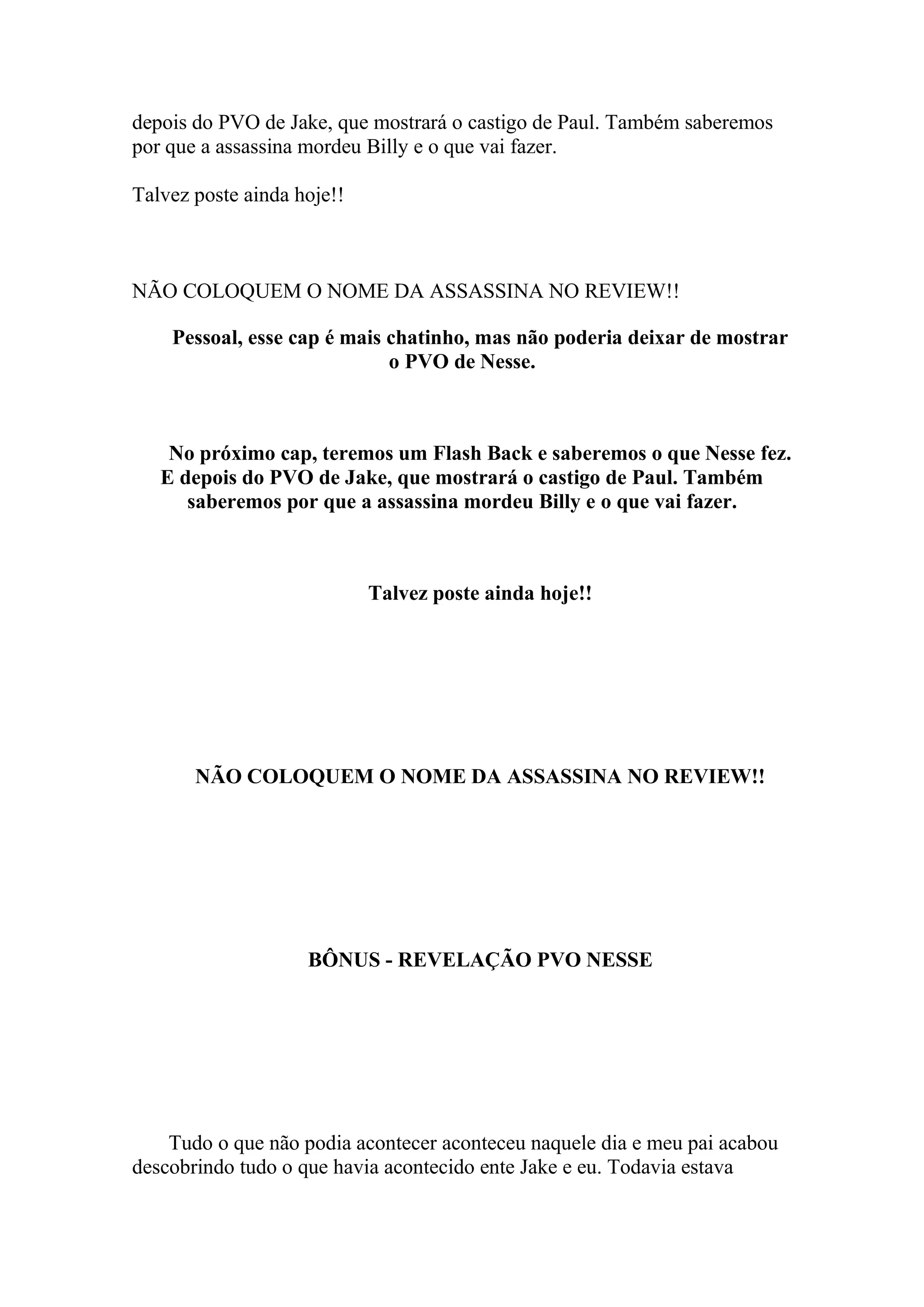 depois do PVO de Jake, que mostrará o castigo de Paul. Também saberemos
por que a assassina mordeu Billy e o que vai fazer.

Talvez poste ainda hoje!!



NÃO COLOQUEM O NOME DA ASSASSINA NO REVIEW!!

    Pessoal, esse cap é mais chatinho, mas não poderia deixar de mostrar
                             o PVO de Nesse.



    No próximo cap, teremos um Flash Back e saberemos o que Nesse fez.
   E depois do PVO de Jake, que mostrará o castigo de Paul. Também
      saberemos por que a assassina mordeu Billy e o que vai fazer.



                            Talvez poste ainda hoje!!




       NÃO COLOQUEM O NOME DA ASSASSINA NO REVIEW!!




                    BÔNUS - REVELAÇÃO PVO NESSE




    Tudo o que não podia acontecer aconteceu naquele dia e meu pai acabou
descobrindo tudo o que havia acontecido ente Jake e eu. Todavia estava
 