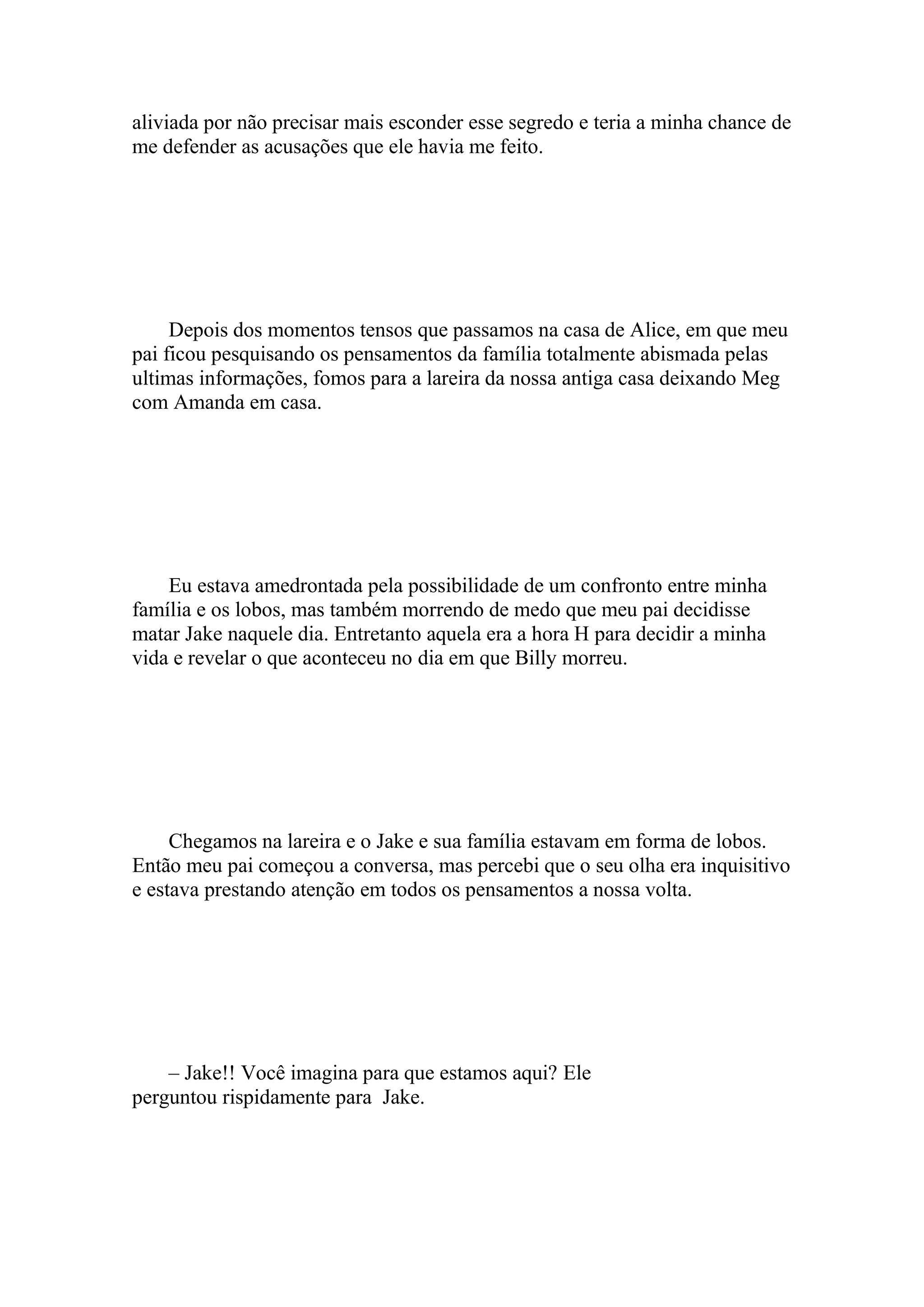 aliviada por não precisar mais esconder esse segredo e teria a minha chance de
me defender as acusações que ele havia me feito.




     Depois dos momentos tensos que passamos na casa de Alice, em que meu
pai ficou pesquisando os pensamentos da família totalmente abismada pelas
ultimas informações, fomos para a lareira da nossa antiga casa deixando Meg
com Amanda em casa.




    Eu estava amedrontada pela possibilidade de um confronto entre minha
família e os lobos, mas também morrendo de medo que meu pai decidisse
matar Jake naquele dia. Entretanto aquela era a hora H para decidir a minha
vida e revelar o que aconteceu no dia em que Billy morreu.




     Chegamos na lareira e o Jake e sua família estavam em forma de lobos.
Então meu pai começou a conversa, mas percebi que o seu olha era inquisitivo
e estava prestando atenção em todos os pensamentos a nossa volta.




    – Jake!! Você imagina para que estamos aqui? Ele
perguntou rispidamente para Jake.
 
