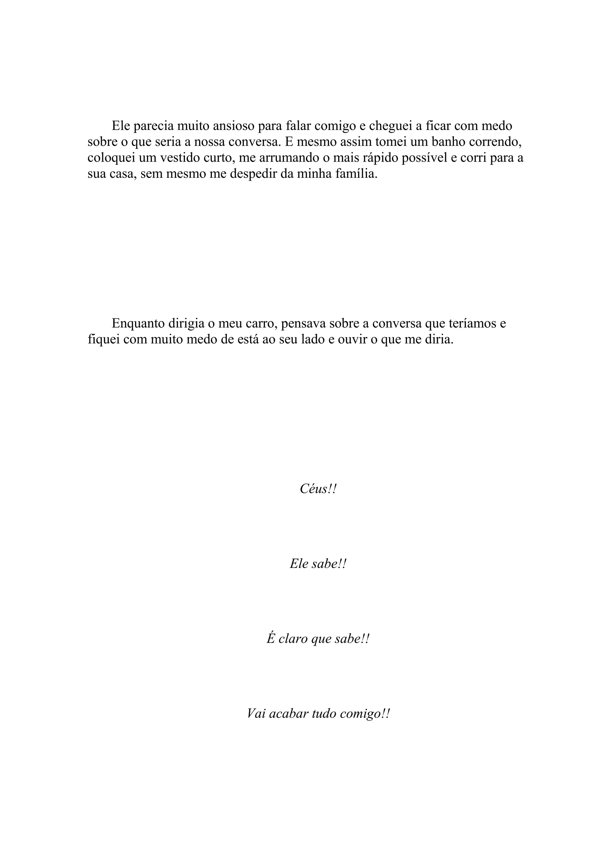 Ele parecia muito ansioso para falar comigo e cheguei a ficar com medo
sobre o que seria a nossa conversa. E mesmo assim tomei um banho correndo,
coloquei um vestido curto, me arrumando o mais rápido possível e corri para a
sua casa, sem mesmo me despedir da minha família.




    Enquanto dirigia o meu carro, pensava sobre a conversa que teríamos e
fiquei com muito medo de está ao seu lado e ouvir o que me diria.




                                     Céus!!




                                   Ele sabe!!




                               É claro que sabe!!




                            Vai acabar tudo comigo!!
 