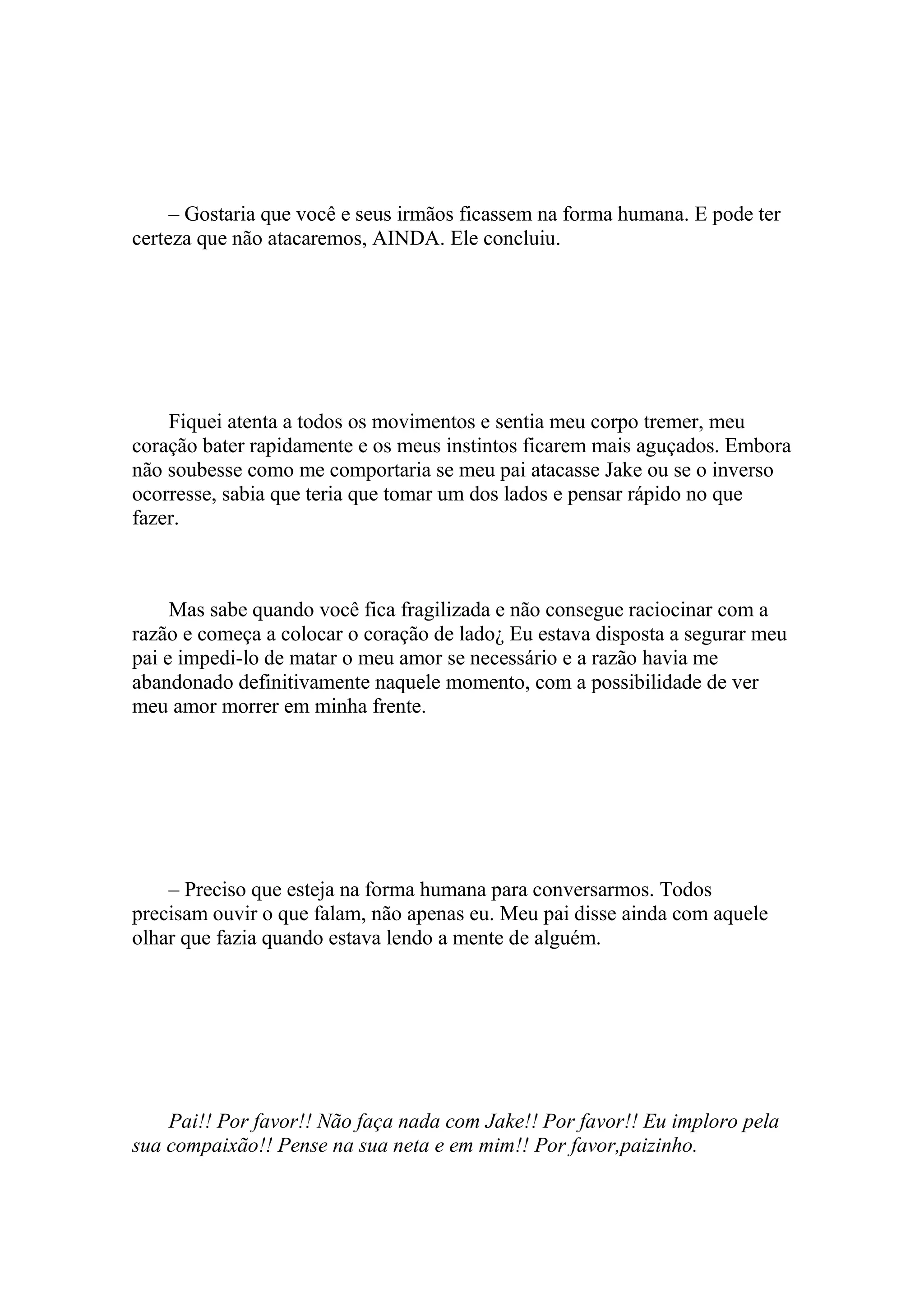– Gostaria que você e seus irmãos ficassem na forma humana. E pode ter
certeza que não atacaremos, AINDA. Ele concluiu.




    Fiquei atenta a todos os movimentos e sentia meu corpo tremer, meu
coração bater rapidamente e os meus instintos ficarem mais aguçados. Embora
não soubesse como me comportaria se meu pai atacasse Jake ou se o inverso
ocorresse, sabia que teria que tomar um dos lados e pensar rápido no que
fazer.



     Mas sabe quando você fica fragilizada e não consegue raciocinar com a
razão e começa a colocar o coração de lado¿ Eu estava disposta a segurar meu
pai e impedi-lo de matar o meu amor se necessário e a razão havia me
abandonado definitivamente naquele momento, com a possibilidade de ver
meu amor morrer em minha frente.




    – Preciso que esteja na forma humana para conversarmos. Todos
precisam ouvir o que falam, não apenas eu. Meu pai disse ainda com aquele
olhar que fazia quando estava lendo a mente de alguém.




    Pai!! Por favor!! Não faça nada com Jake!! Por favor!! Eu imploro pela
sua compaixão!! Pense na sua neta e em mim!! Por favor,paizinho.
 