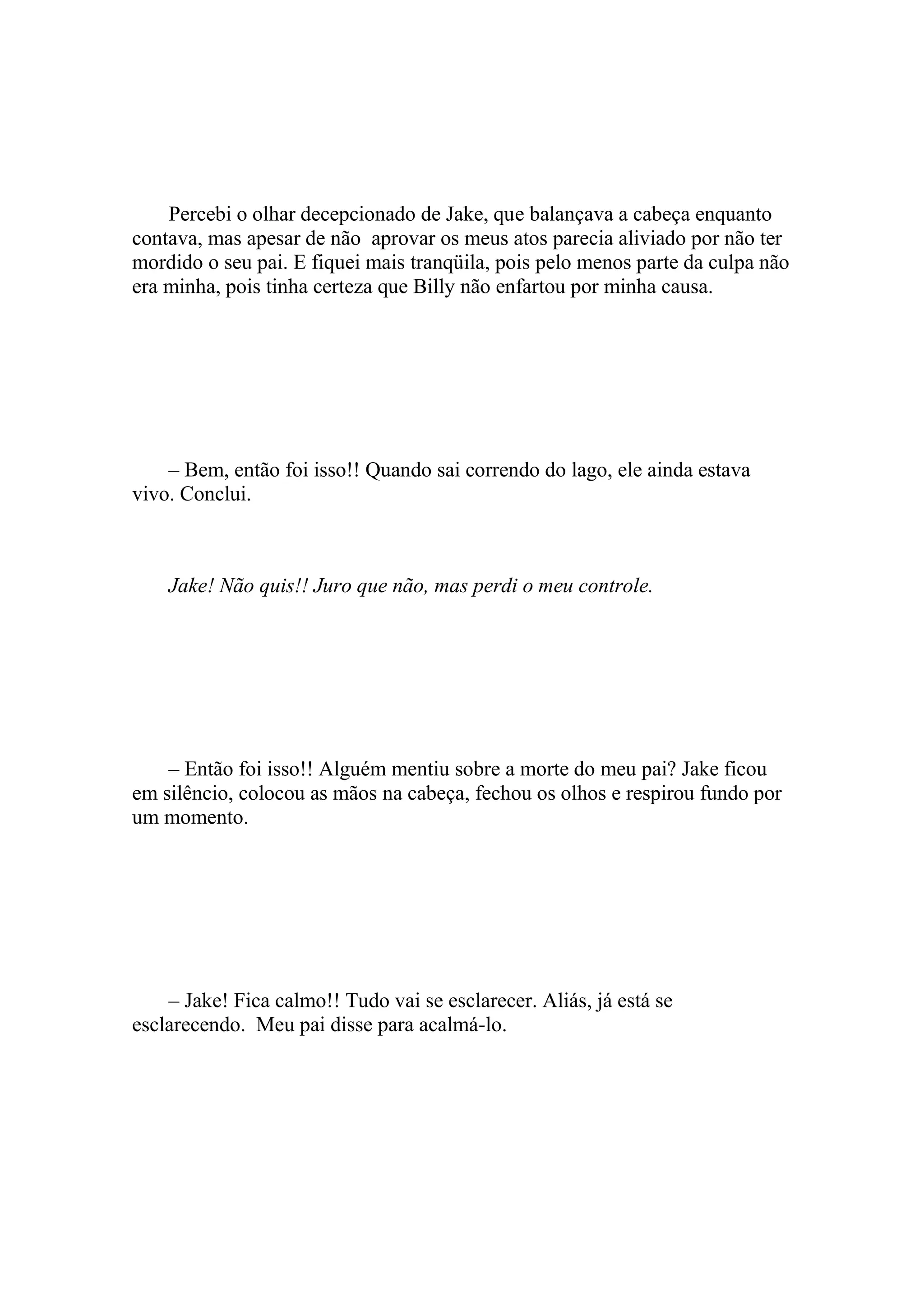 Percebi o olhar decepcionado de Jake, que balançava a cabeça enquanto
contava, mas apesar de não aprovar os meus atos parecia aliviado por não ter
mordido o seu pai. E fiquei mais tranqüila, pois pelo menos parte da culpa não
era minha, pois tinha certeza que Billy não enfartou por minha causa.




    – Bem, então foi isso!! Quando sai correndo do lago, ele ainda estava
vivo. Conclui.



    Jake! Não quis!! Juro que não, mas perdi o meu controle.




    – Então foi isso!! Alguém mentiu sobre a morte do meu pai? Jake ficou
em silêncio, colocou as mãos na cabeça, fechou os olhos e respirou fundo por
um momento.




    – Jake! Fica calmo!! Tudo vai se esclarecer. Aliás, já está se
esclarecendo. Meu pai disse para acalmá-lo.
 