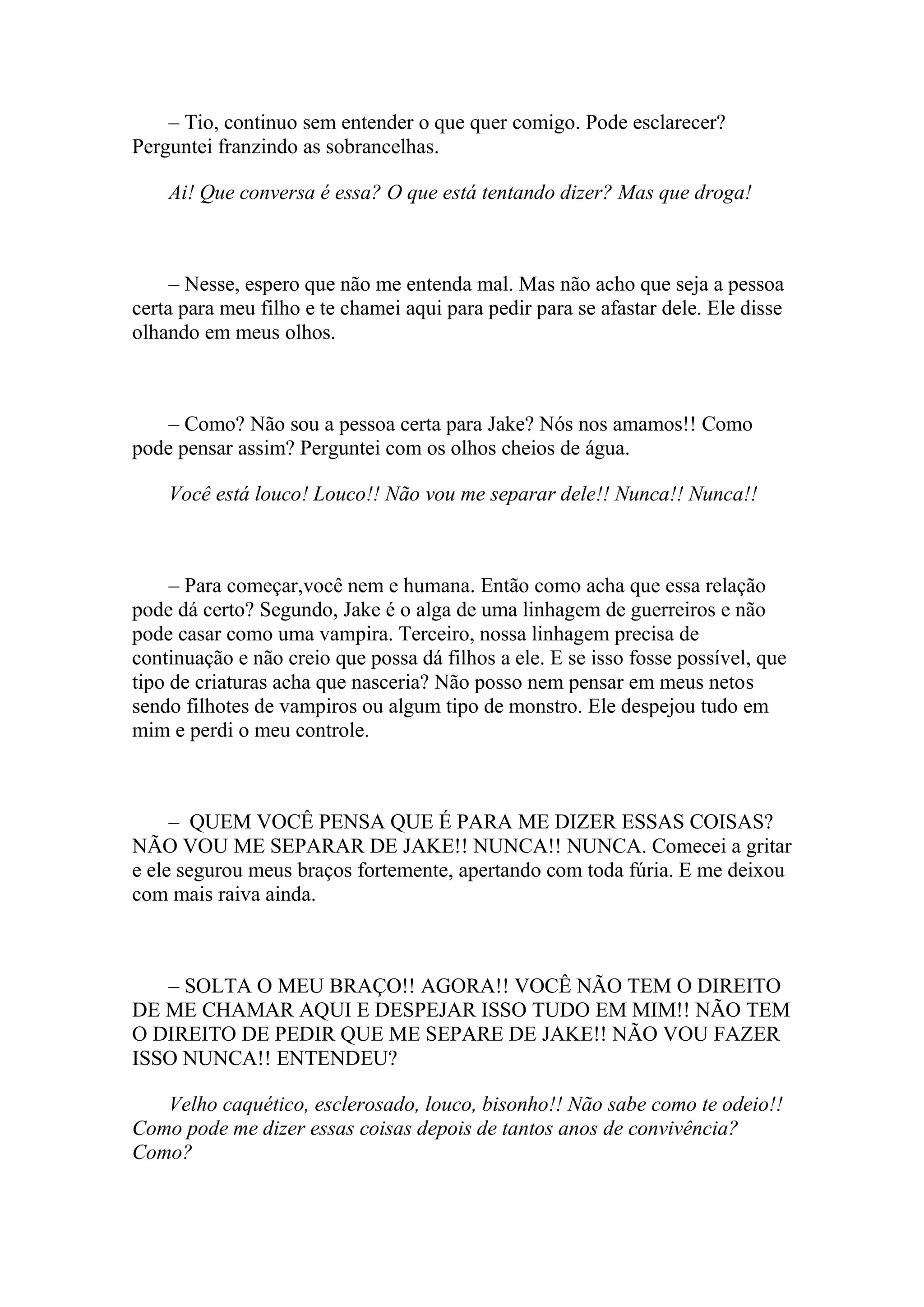 – Tio, continuo sem entender o que quer comigo. Pode esclarecer?
Perguntei franzindo as sobrancelhas.

    Ai! Que conversa é essa? O que está tentando dizer? Mas que droga!



     – Nesse, espero que não me entenda mal. Mas não acho que seja a pessoa
certa para meu filho e te chamei aqui para pedir para se afastar dele. Ele disse
olhando em meus olhos.



    – Como? Não sou a pessoa certa para Jake? Nós nos amamos!! Como
pode pensar assim? Perguntei com os olhos cheios de água.

    Você está louco! Louco!! Não vou me separar dele!! Nunca!! Nunca!!



     – Para começar,você nem e humana. Então como acha que essa relação
pode dá certo? Segundo, Jake é o alga de uma linhagem de guerreiros e não
pode casar como uma vampira. Terceiro, nossa linhagem precisa de
continuação e não creio que possa dá filhos a ele. E se isso fosse possível, que
tipo de criaturas acha que nasceria? Não posso nem pensar em meus netos
sendo filhotes de vampiros ou algum tipo de monstro. Ele despejou tudo em
mim e perdi o meu controle.



     – QUEM VOCÊ PENSA QUE É PARA ME DIZER ESSAS COISAS?
NÃO VOU ME SEPARAR DE JAKE!! NUNCA!! NUNCA. Comecei a gritar
e ele segurou meus braços fortemente, apertando com toda fúria. E me deixou
com mais raiva ainda.



   – SOLTA O MEU BRAÇO!! AGORA!! VOCÊ NÃO TEM O DIREITO
DE ME CHAMAR AQUI E DESPEJAR ISSO TUDO EM MIM!! NÃO TEM
O DIREITO DE PEDIR QUE ME SEPARE DE JAKE!! NÃO VOU FAZER
ISSO NUNCA!! ENTENDEU?

   Velho caquético, esclerosado, louco, bisonho!! Não sabe como te odeio!!
Como pode me dizer essas coisas depois de tantos anos de convivência?
Como?
 
