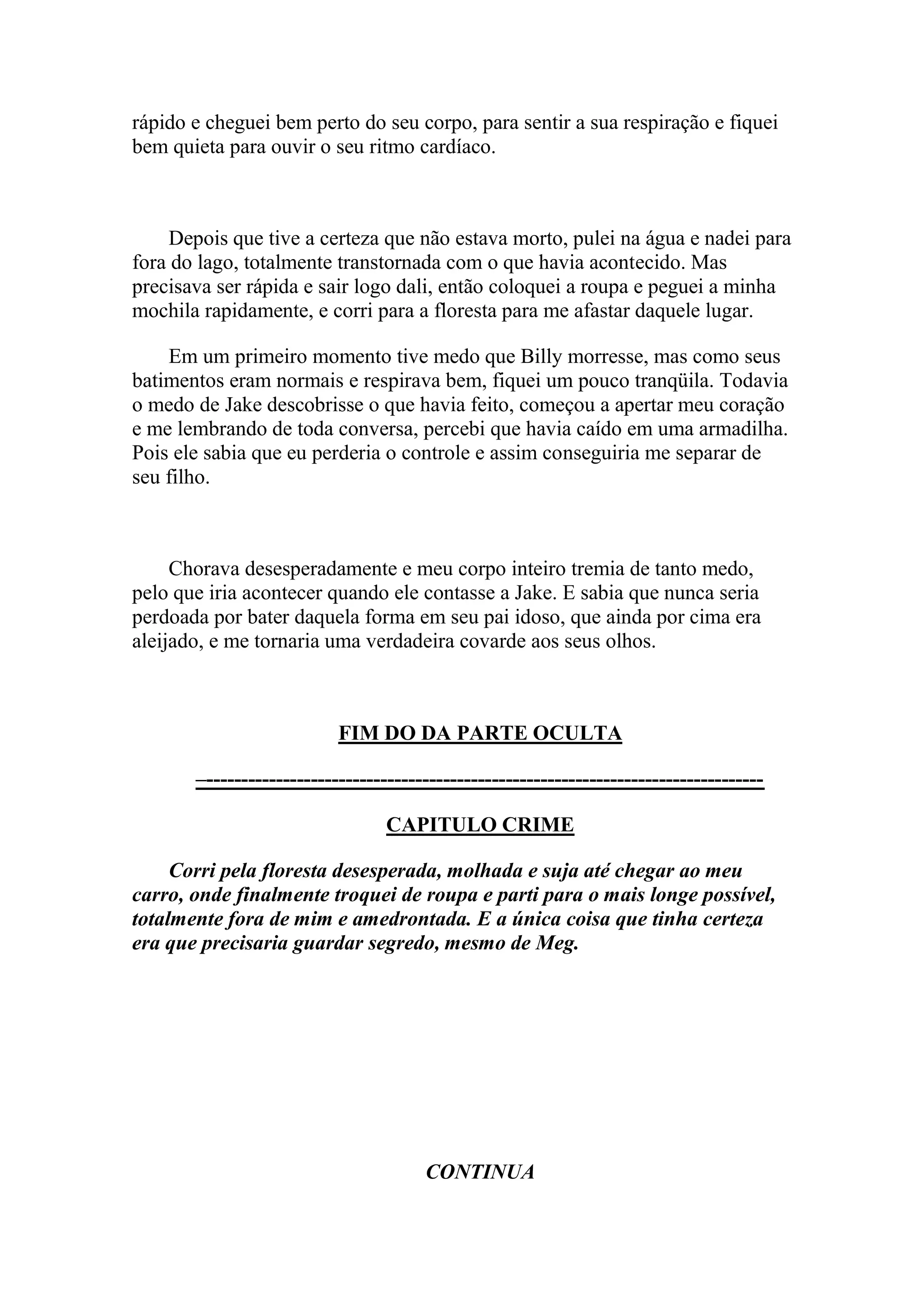 rápido e cheguei bem perto do seu corpo, para sentir a sua respiração e fiquei
bem quieta para ouvir o seu ritmo cardíaco.



     Depois que tive a certeza que não estava morto, pulei na água e nadei para
fora do lago, totalmente transtornada com o que havia acontecido. Mas
precisava ser rápida e sair logo dali, então coloquei a roupa e peguei a minha
mochila rapidamente, e corri para a floresta para me afastar daquele lugar.

    Em um primeiro momento tive medo que Billy morresse, mas como seus
batimentos eram normais e respirava bem, fiquei um pouco tranqüila. Todavia
o medo de Jake descobrisse o que havia feito, começou a apertar meu coração
e me lembrando de toda conversa, percebi que havia caído em uma armadilha.
Pois ele sabia que eu perderia o controle e assim conseguiria me separar de
seu filho.



     Chorava desesperadamente e meu corpo inteiro tremia de tanto medo,
pelo que iria acontecer quando ele contasse a Jake. E sabia que nunca seria
perdoada por bater daquela forma em seu pai idoso, que ainda por cima era
aleijado, e me tornaria uma verdadeira covarde aos seus olhos.



                           FIM DO DA PARTE OCULTA

       –--------------------------------------------------------------------------------

                                  CAPITULO CRIME

     Corri pela floresta desesperada, molhada e suja até chegar ao meu
carro, onde finalmente troquei de roupa e parti para o mais longe possível,
totalmente fora de mim e amedrontada. E a única coisa que tinha certeza
era que precisaria guardar segredo, mesmo de Meg.




                                       CONTINUA
 