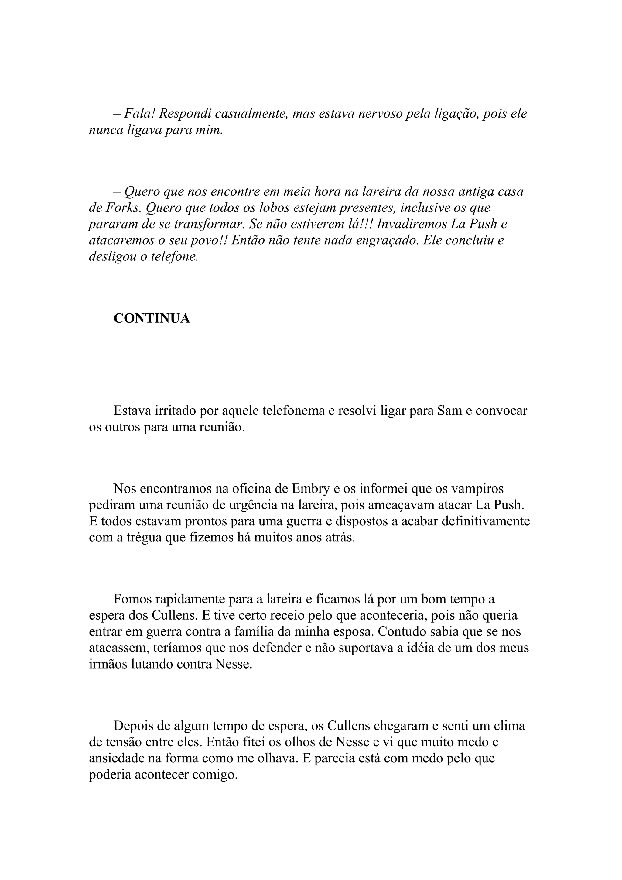 – Fala! Respondi casualmente, mas estava nervoso pela ligação, pois ele
nunca ligava para mim.



    – Quero que nos encontre em meia hora na lareira da nossa antiga casa
de Forks. Quero que todos os lobos estejam presentes, inclusive os que
pararam de se transformar. Se não estiverem lá!!! Invadiremos La Push e
atacaremos o seu povo!! Então não tente nada engraçado. Ele concluiu e
desligou o telefone.



    CONTINUA




    Estava irritado por aquele telefonema e resolvi ligar para Sam e convocar
os outros para uma reunião.



    Nos encontramos na oficina de Embry e os informei que os vampiros
pediram uma reunião de urgência na lareira, pois ameaçavam atacar La Push.
E todos estavam prontos para uma guerra e dispostos a acabar definitivamente
com a trégua que fizemos há muitos anos atrás.



    Fomos rapidamente para a lareira e ficamos lá por um bom tempo a
espera dos Cullens. E tive certo receio pelo que aconteceria, pois não queria
entrar em guerra contra a família da minha esposa. Contudo sabia que se nos
atacassem, teríamos que nos defender e não suportava a idéia de um dos meus
irmãos lutando contra Nesse.



     Depois de algum tempo de espera, os Cullens chegaram e senti um clima
de tensão entre eles. Então fitei os olhos de Nesse e vi que muito medo e
ansiedade na forma como me olhava. E parecia está com medo pelo que
poderia acontecer comigo.
 