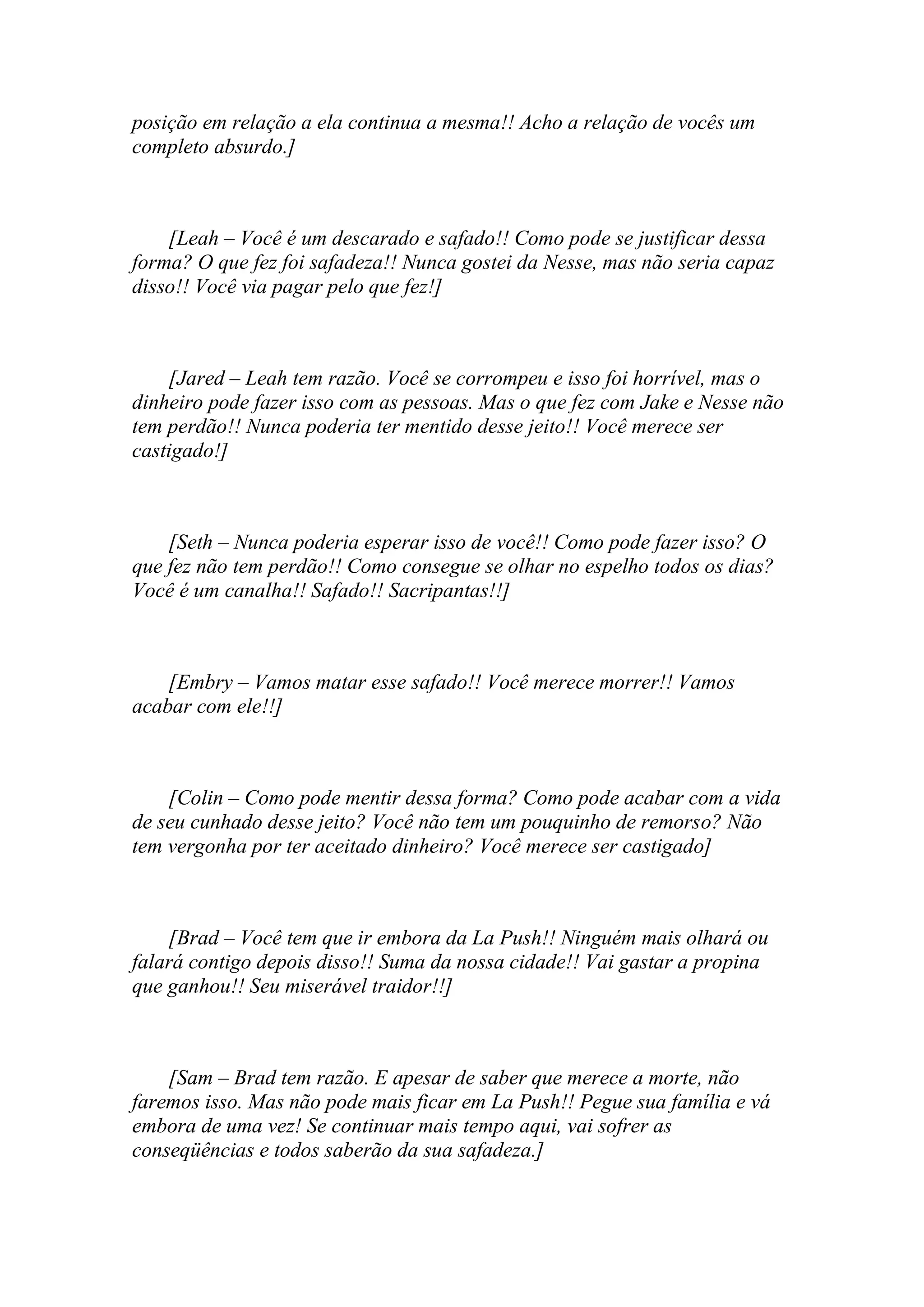 posição em relação a ela continua a mesma!! Acho a relação de vocês um
completo absurdo.]



    [Leah – Você é um descarado e safado!! Como pode se justificar dessa
forma? O que fez foi safadeza!! Nunca gostei da Nesse, mas não seria capaz
disso!! Você via pagar pelo que fez!]



    [Jared – Leah tem razão. Você se corrompeu e isso foi horrível, mas o
dinheiro pode fazer isso com as pessoas. Mas o que fez com Jake e Nesse não
tem perdão!! Nunca poderia ter mentido desse jeito!! Você merece ser
castigado!]



    [Seth – Nunca poderia esperar isso de você!! Como pode fazer isso? O
que fez não tem perdão!! Como consegue se olhar no espelho todos os dias?
Você é um canalha!! Safado!! Sacripantas!!]



    [Embry – Vamos matar esse safado!! Você merece morrer!! Vamos
acabar com ele!!]



    [Colin – Como pode mentir dessa forma? Como pode acabar com a vida
de seu cunhado desse jeito? Você não tem um pouquinho de remorso? Não
tem vergonha por ter aceitado dinheiro? Você merece ser castigado]



    [Brad – Você tem que ir embora da La Push!! Ninguém mais olhará ou
falará contigo depois disso!! Suma da nossa cidade!! Vai gastar a propina
que ganhou!! Seu miserável traidor!!]



    [Sam – Brad tem razão. E apesar de saber que merece a morte, não
faremos isso. Mas não pode mais ficar em La Push!! Pegue sua família e vá
embora de uma vez! Se continuar mais tempo aqui, vai sofrer as
conseqüências e todos saberão da sua safadeza.]
 
