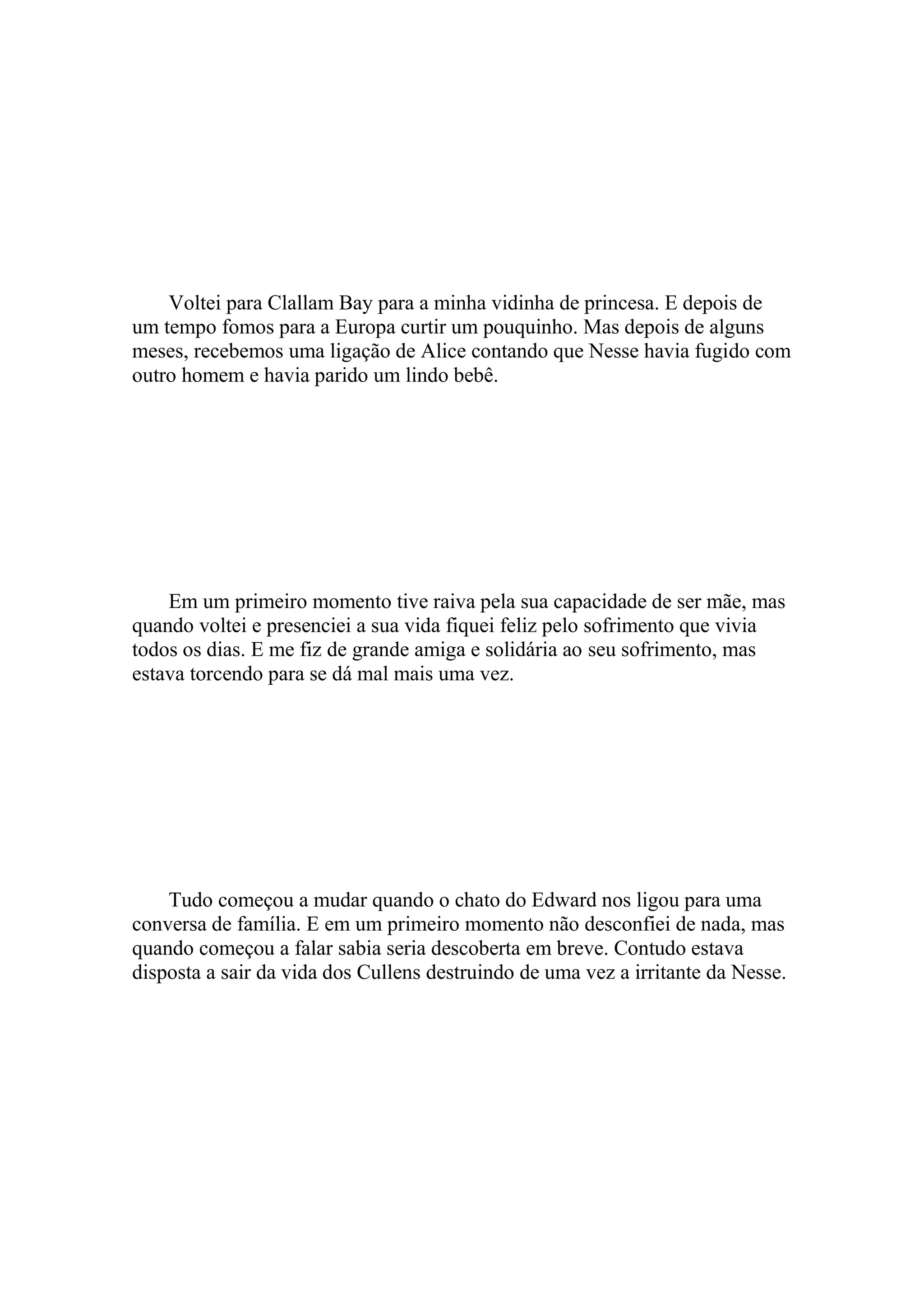 Voltei para Clallam Bay para a minha vidinha de princesa. E depois de
um tempo fomos para a Europa curtir um pouquinho. Mas depois de alguns
meses, recebemos uma ligação de Alice contando que Nesse havia fugido com
outro homem e havia parido um lindo bebê.




    Em um primeiro momento tive raiva pela sua capacidade de ser mãe, mas
quando voltei e presenciei a sua vida fiquei feliz pelo sofrimento que vivia
todos os dias. E me fiz de grande amiga e solidária ao seu sofrimento, mas
estava torcendo para se dá mal mais uma vez.




    Tudo começou a mudar quando o chato do Edward nos ligou para uma
conversa de família. E em um primeiro momento não desconfiei de nada, mas
quando começou a falar sabia seria descoberta em breve. Contudo estava
disposta a sair da vida dos Cullens destruindo de uma vez a irritante da Nesse.
 