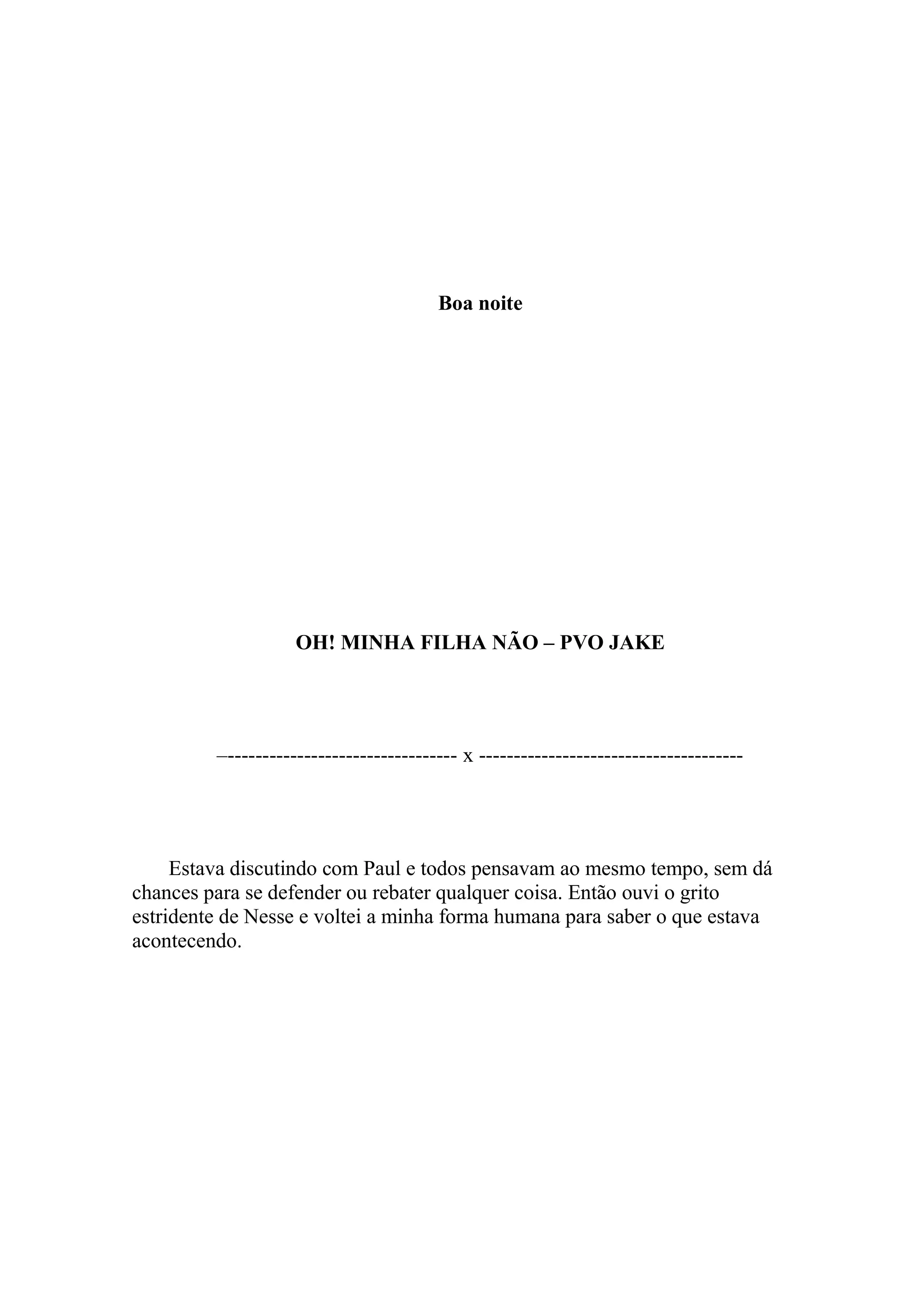 Boa noite




                    OH! MINHA FILHA NÃO – PVO JAKE




         –--------------------------------- x --------------------------------------




     Estava discutindo com Paul e todos pensavam ao mesmo tempo, sem dá
chances para se defender ou rebater qualquer coisa. Então ouvi o grito
estridente de Nesse e voltei a minha forma humana para saber o que estava
acontecendo.
 