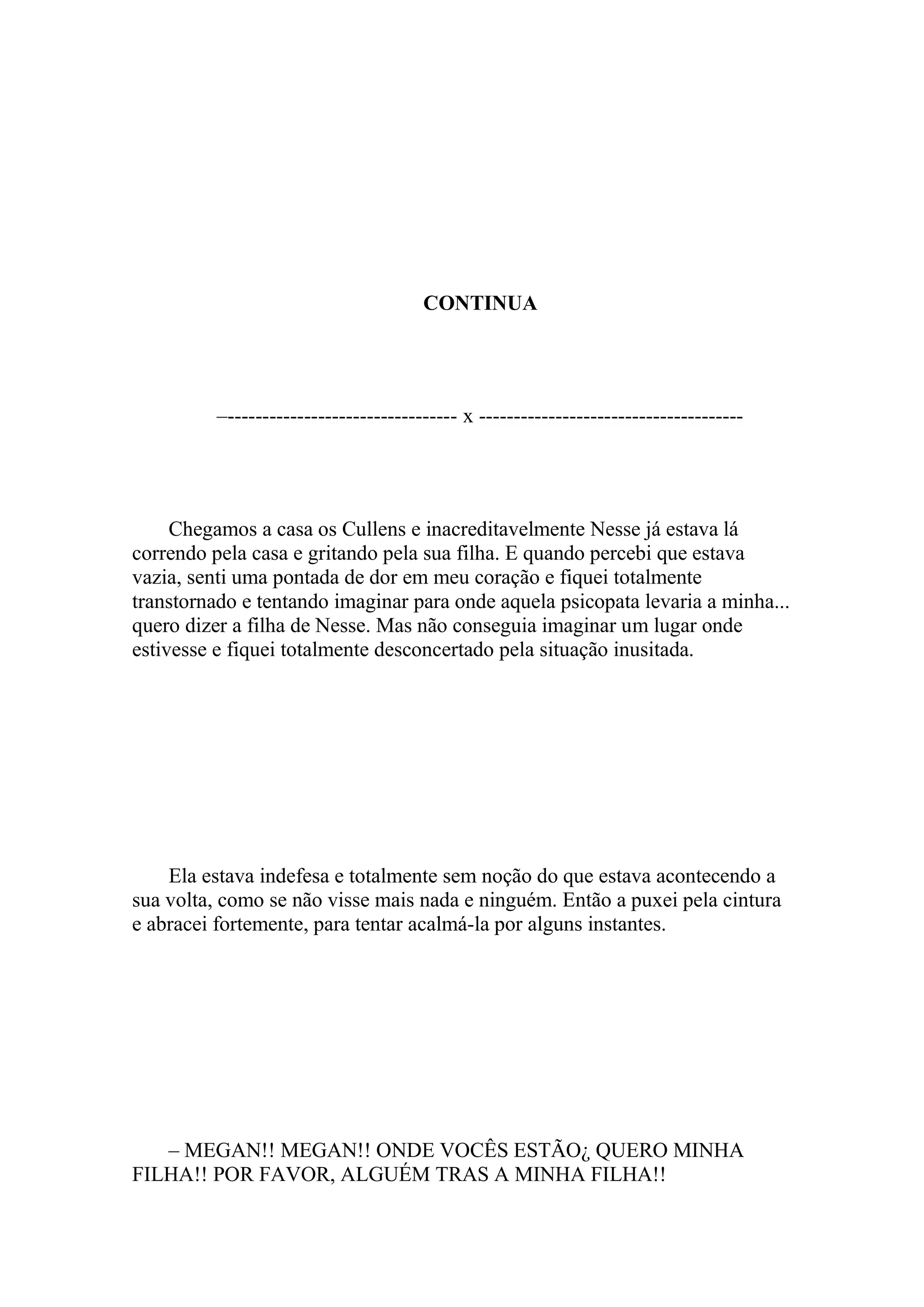 CONTINUA




          –--------------------------------- x --------------------------------------




     Chegamos a casa os Cullens e inacreditavelmente Nesse já estava lá
correndo pela casa e gritando pela sua filha. E quando percebi que estava
vazia, senti uma pontada de dor em meu coração e fiquei totalmente
transtornado e tentando imaginar para onde aquela psicopata levaria a minha...
quero dizer a filha de Nesse. Mas não conseguia imaginar um lugar onde
estivesse e fiquei totalmente desconcertado pela situação inusitada.




    Ela estava indefesa e totalmente sem noção do que estava acontecendo a
sua volta, como se não visse mais nada e ninguém. Então a puxei pela cintura
e abracei fortemente, para tentar acalmá-la por alguns instantes.




   – MEGAN!! MEGAN!! ONDE VOCÊS ESTÃO¿ QUERO MINHA
FILHA!! POR FAVOR, ALGUÉM TRAS A MINHA FILHA!!
 