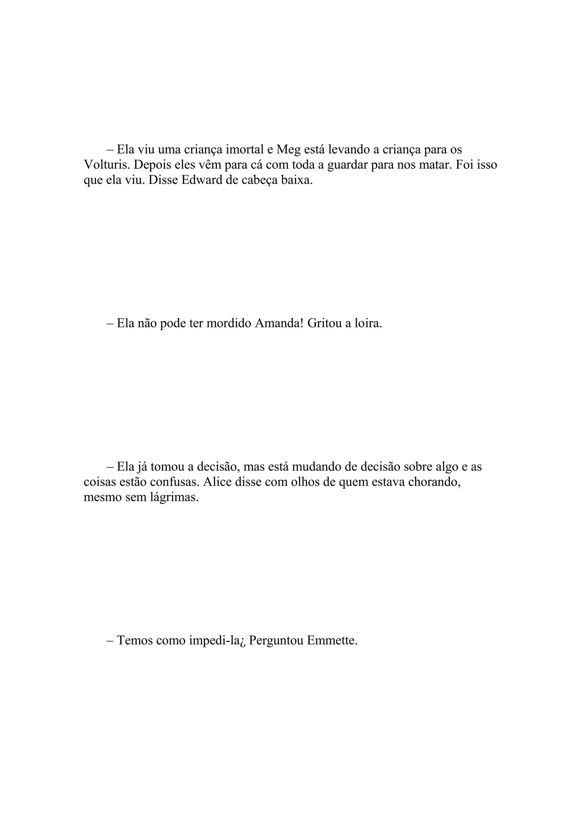 – Ela viu uma criança imortal e Meg está levando a criança para os
Volturis. Depois eles vêm para cá com toda a guardar para nos matar. Foi isso
que ela viu. Disse Edward de cabeça baixa.




    – Ela não pode ter mordido Amanda! Gritou a loira.




    – Ela já tomou a decisão, mas está mudando de decisão sobre algo e as
coisas estão confusas. Alice disse com olhos de quem estava chorando,
mesmo sem lágrimas.




    – Temos como impedi-la¿ Perguntou Emmette.
 