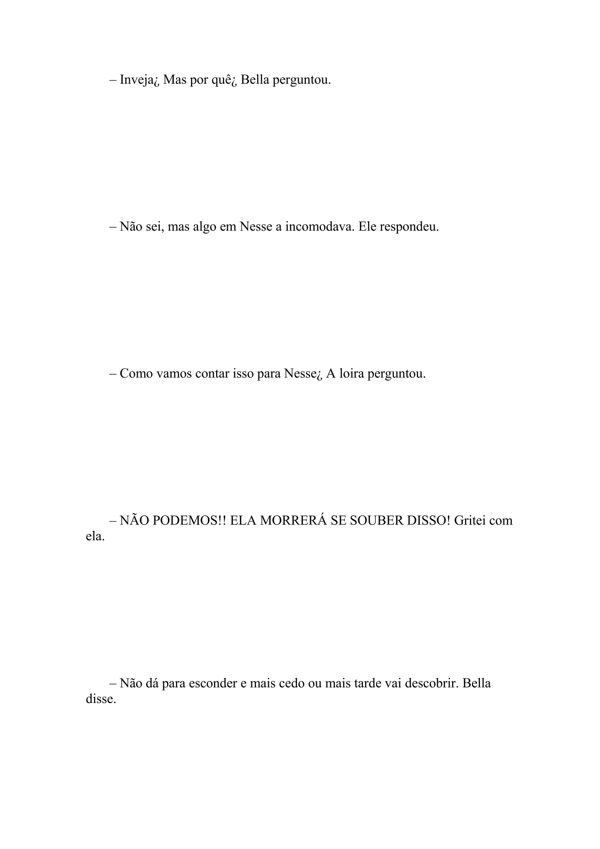 – Inveja¿ Mas por quê¿ Bella perguntou.




       – Não sei, mas algo em Nesse a incomodava. Ele respondeu.




       – Como vamos contar isso para Nesse¿ A loira perguntou.




       – NÃO PODEMOS!! ELA MORRERÁ SE SOUBER DISSO! Gritei com
ela.




    – Não dá para esconder e mais cedo ou mais tarde vai descobrir. Bella
disse.
 