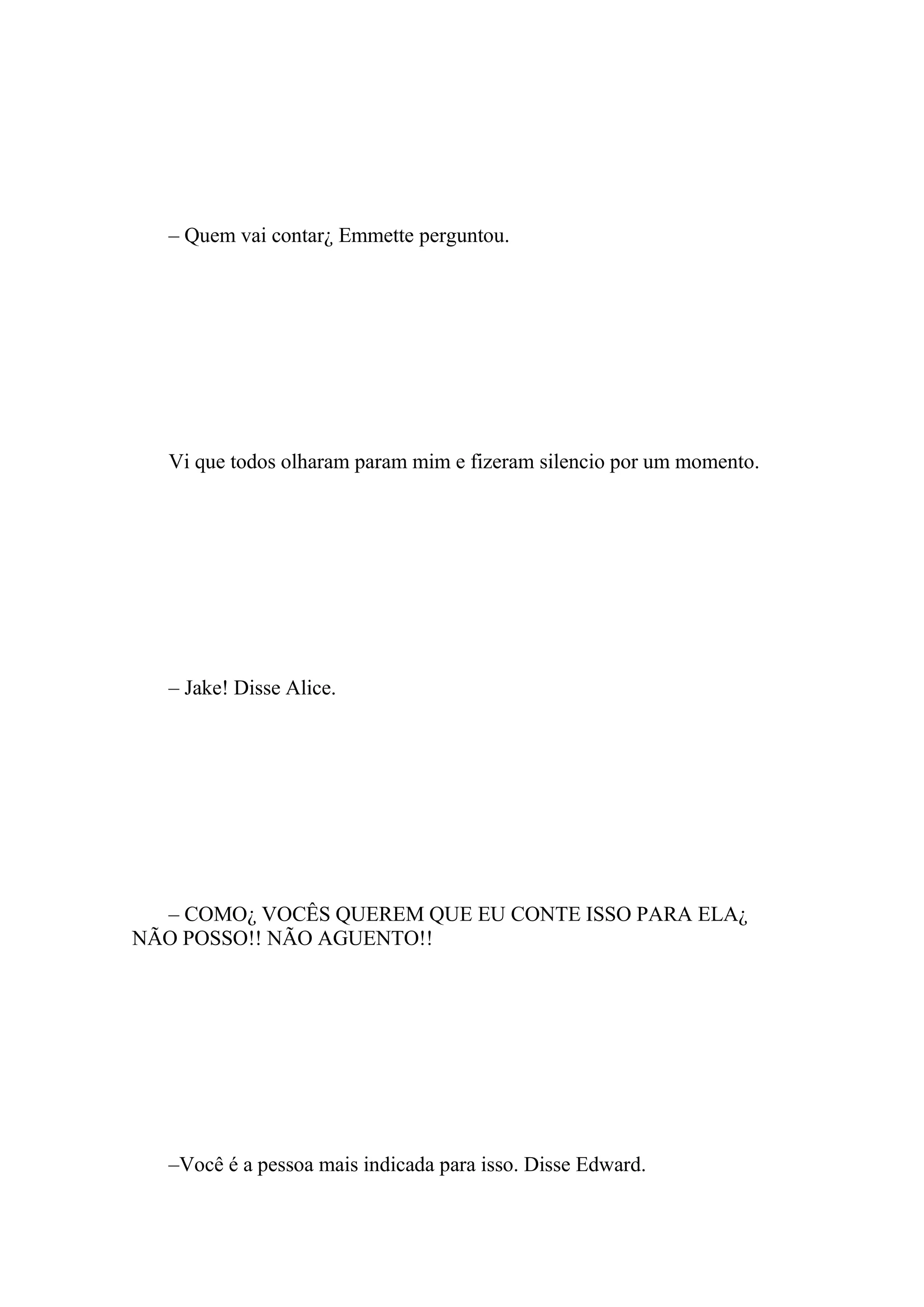– Quem vai contar¿ Emmette perguntou.




  Vi que todos olharam param mim e fizeram silencio por um momento.




  – Jake! Disse Alice.




  – COMO¿ VOCÊS QUEREM QUE EU CONTE ISSO PARA ELA¿
NÃO POSSO!! NÃO AGUENTO!!




  –Você é a pessoa mais indicada para isso. Disse Edward.
 