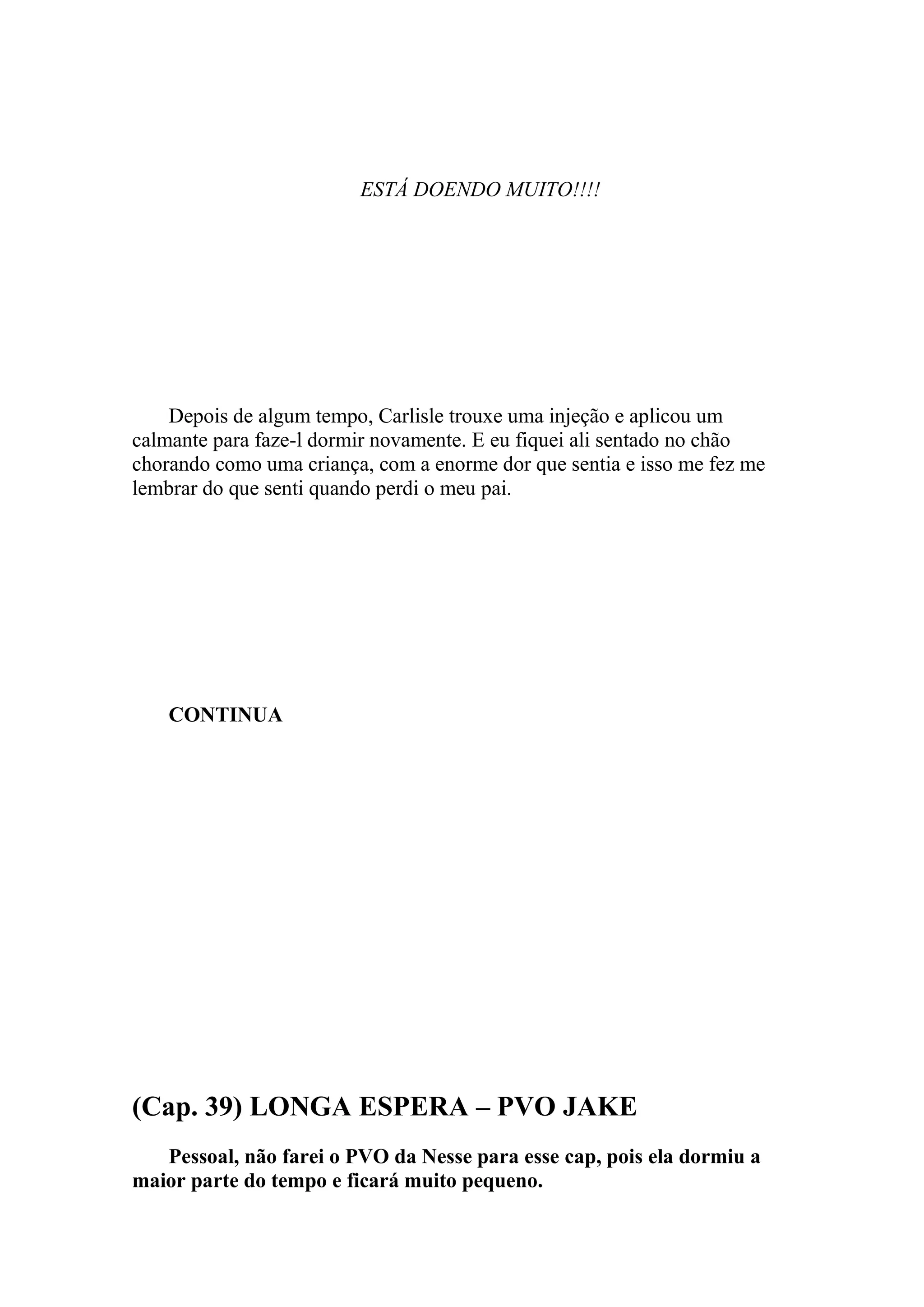 ESTÁ DOENDO MUITO!!!!




    Depois de algum tempo, Carlisle trouxe uma injeção e aplicou um
calmante para faze-l dormir novamente. E eu fiquei ali sentado no chão
chorando como uma criança, com a enorme dor que sentia e isso me fez me
lembrar do que senti quando perdi o meu pai.




    CONTINUA




(Cap. 39) LONGA ESPERA – PVO JAKE
   Pessoal, não farei o PVO da Nesse para esse cap, pois ela dormiu a
maior parte do tempo e ficará muito pequeno.
 