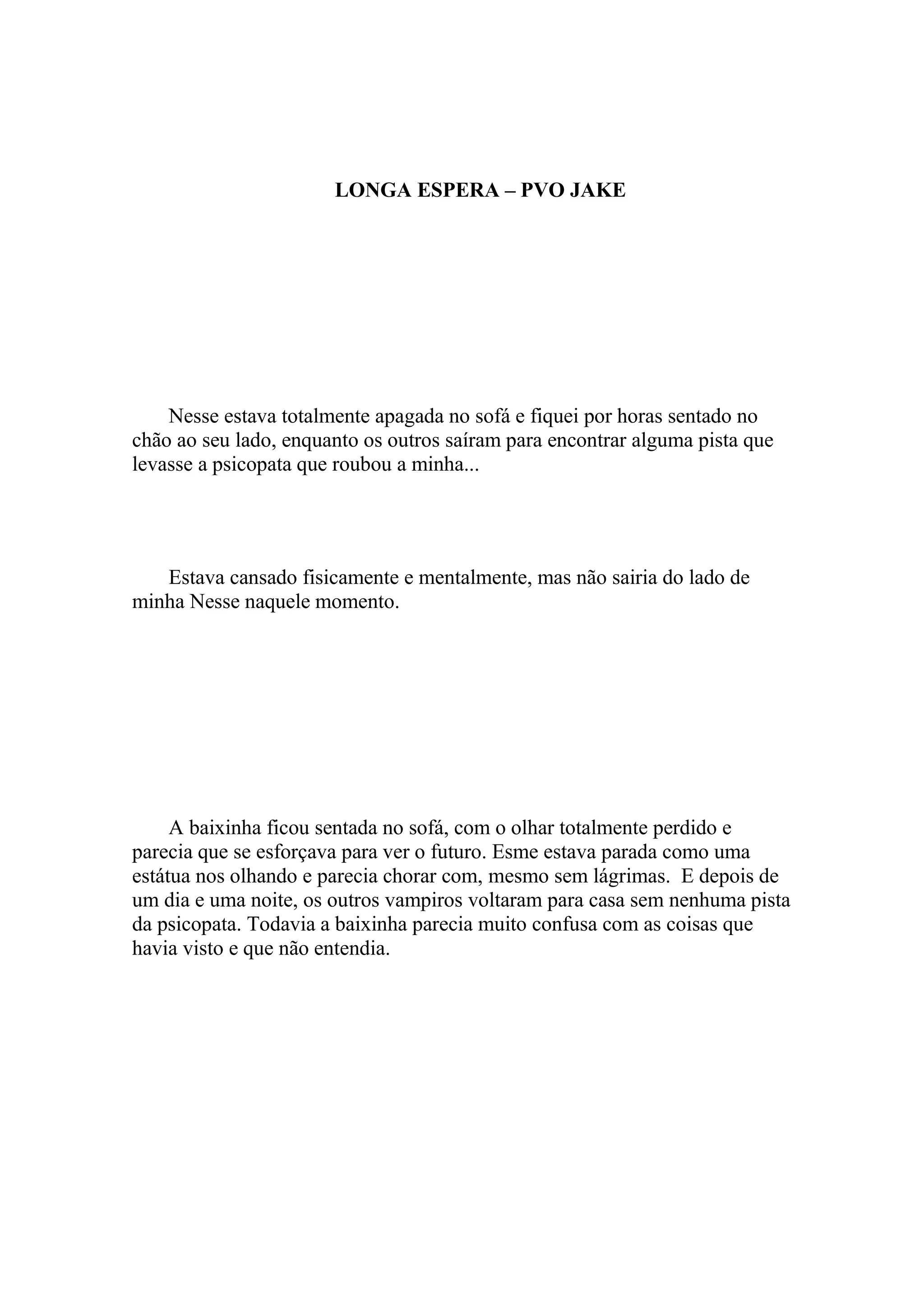LONGA ESPERA – PVO JAKE




    Nesse estava totalmente apagada no sofá e fiquei por horas sentado no
chão ao seu lado, enquanto os outros saíram para encontrar alguma pista que
levasse a psicopata que roubou a minha...




   Estava cansado fisicamente e mentalmente, mas não sairia do lado de
minha Nesse naquele momento.




     A baixinha ficou sentada no sofá, com o olhar totalmente perdido e
parecia que se esforçava para ver o futuro. Esme estava parada como uma
estátua nos olhando e parecia chorar com, mesmo sem lágrimas. E depois de
um dia e uma noite, os outros vampiros voltaram para casa sem nenhuma pista
da psicopata. Todavia a baixinha parecia muito confusa com as coisas que
havia visto e que não entendia.
 