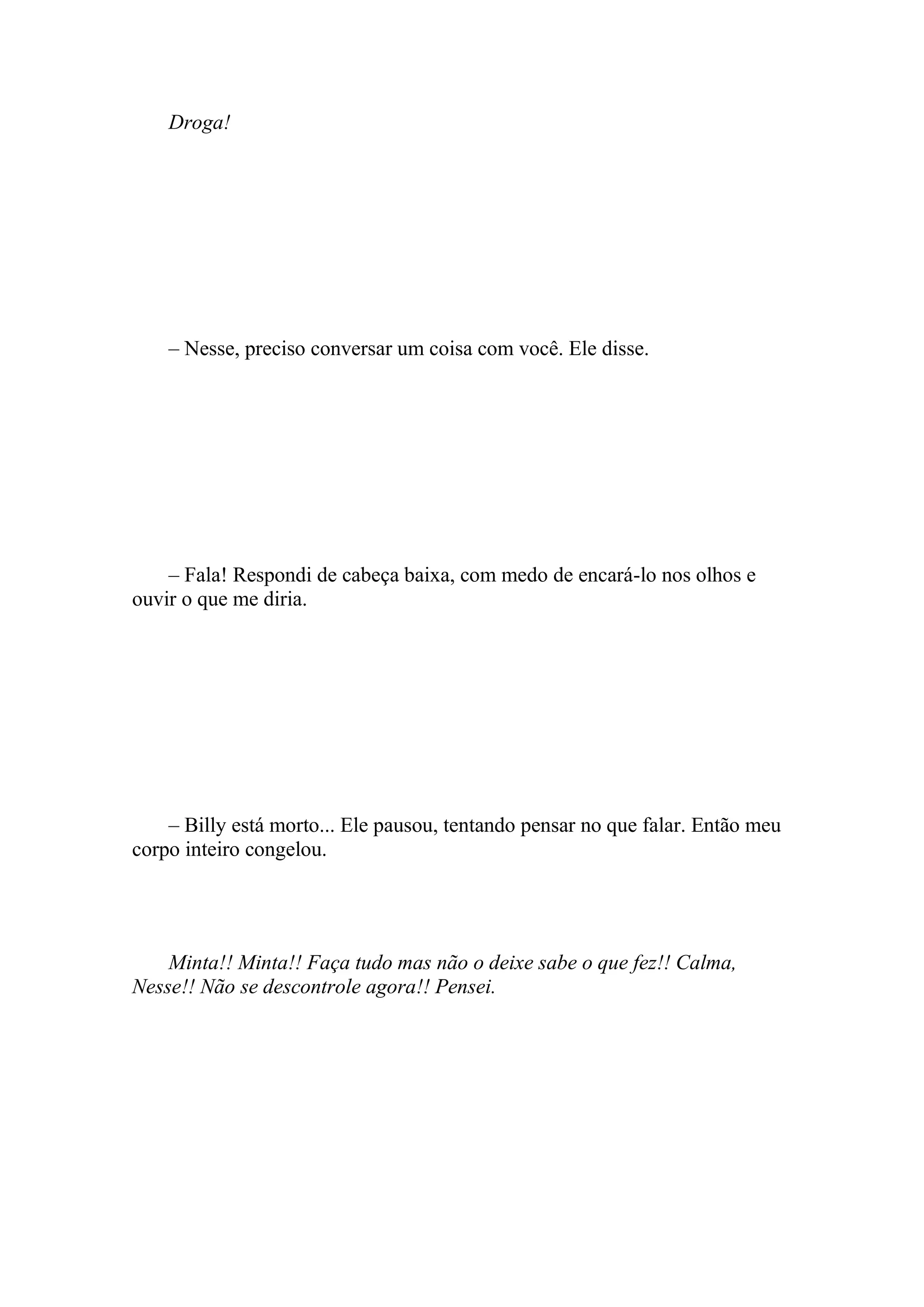 Droga!




    – Nesse, preciso conversar um coisa com você. Ele disse.




    – Fala! Respondi de cabeça baixa, com medo de encará-lo nos olhos e
ouvir o que me diria.




    – Billy está morto... Ele pausou, tentando pensar no que falar. Então meu
corpo inteiro congelou.




    Minta!! Minta!! Faça tudo mas não o deixe sabe o que fez!! Calma,
Nesse!! Não se descontrole agora!! Pensei.
 