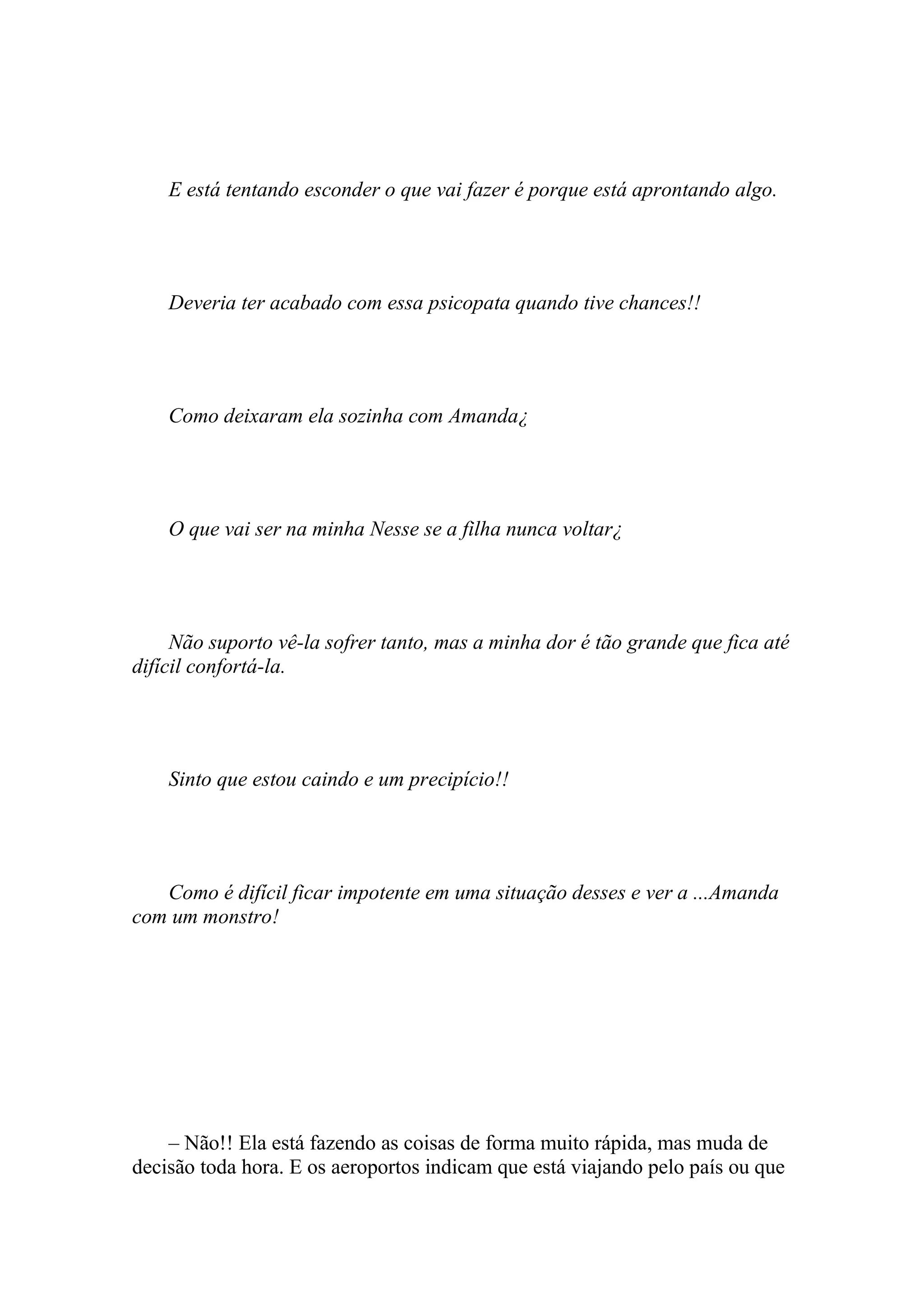 E está tentando esconder o que vai fazer é porque está aprontando algo.




    Deveria ter acabado com essa psicopata quando tive chances!!




    Como deixaram ela sozinha com Amanda¿




    O que vai ser na minha Nesse se a filha nunca voltar¿




     Não suporto vê-la sofrer tanto, mas a minha dor é tão grande que fica até
difícil confortá-la.




    Sinto que estou caindo e um precipício!!




   Como é difícil ficar impotente em uma situação desses e ver a ...Amanda
com um monstro!




    – Não!! Ela está fazendo as coisas de forma muito rápida, mas muda de
decisão toda hora. E os aeroportos indicam que está viajando pelo país ou que
 