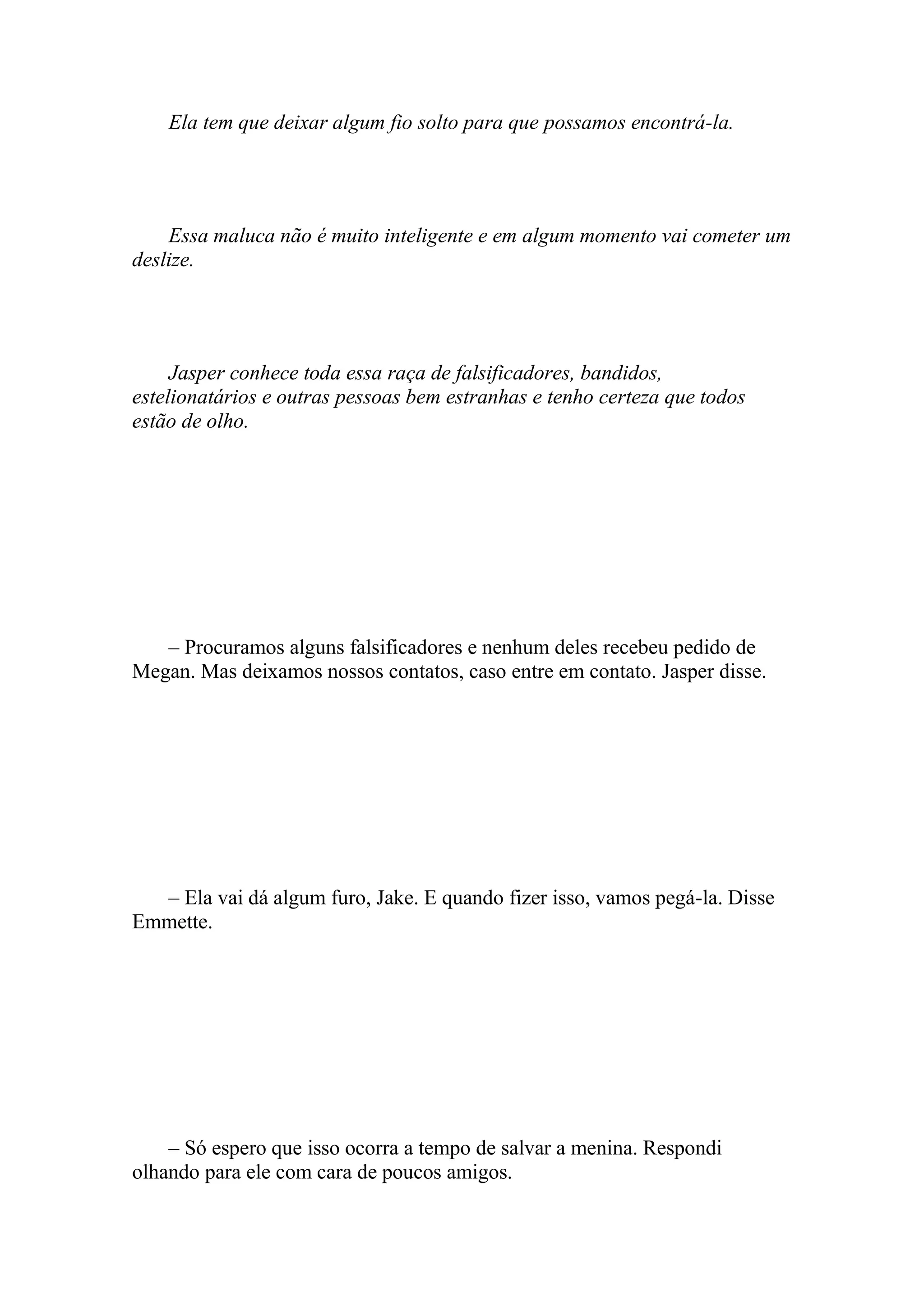 Ela tem que deixar algum fio solto para que possamos encontrá-la.




    Essa maluca não é muito inteligente e em algum momento vai cometer um
deslize.




     Jasper conhece toda essa raça de falsificadores, bandidos,
estelionatários e outras pessoas bem estranhas e tenho certeza que todos
estão de olho.




   – Procuramos alguns falsificadores e nenhum deles recebeu pedido de
Megan. Mas deixamos nossos contatos, caso entre em contato. Jasper disse.




  – Ela vai dá algum furo, Jake. E quando fizer isso, vamos pegá-la. Disse
Emmette.




    – Só espero que isso ocorra a tempo de salvar a menina. Respondi
olhando para ele com cara de poucos amigos.
 