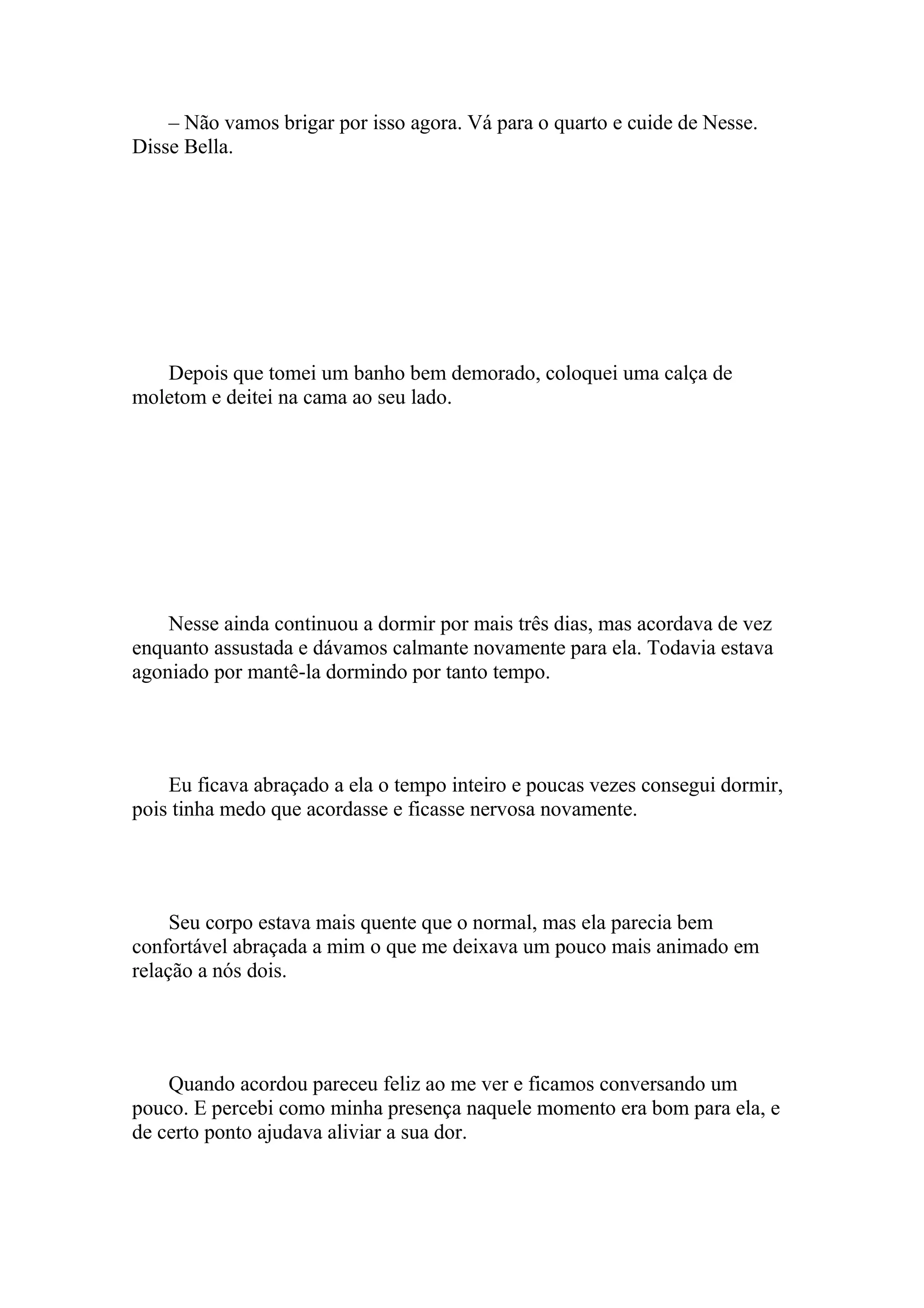 – Não vamos brigar por isso agora. Vá para o quarto e cuide de Nesse.
Disse Bella.




   Depois que tomei um banho bem demorado, coloquei uma calça de
moletom e deitei na cama ao seu lado.




    Nesse ainda continuou a dormir por mais três dias, mas acordava de vez
enquanto assustada e dávamos calmante novamente para ela. Todavia estava
agoniado por mantê-la dormindo por tanto tempo.




    Eu ficava abraçado a ela o tempo inteiro e poucas vezes consegui dormir,
pois tinha medo que acordasse e ficasse nervosa novamente.




     Seu corpo estava mais quente que o normal, mas ela parecia bem
confortável abraçada a mim o que me deixava um pouco mais animado em
relação a nós dois.




    Quando acordou pareceu feliz ao me ver e ficamos conversando um
pouco. E percebi como minha presença naquele momento era bom para ela, e
de certo ponto ajudava aliviar a sua dor.
 