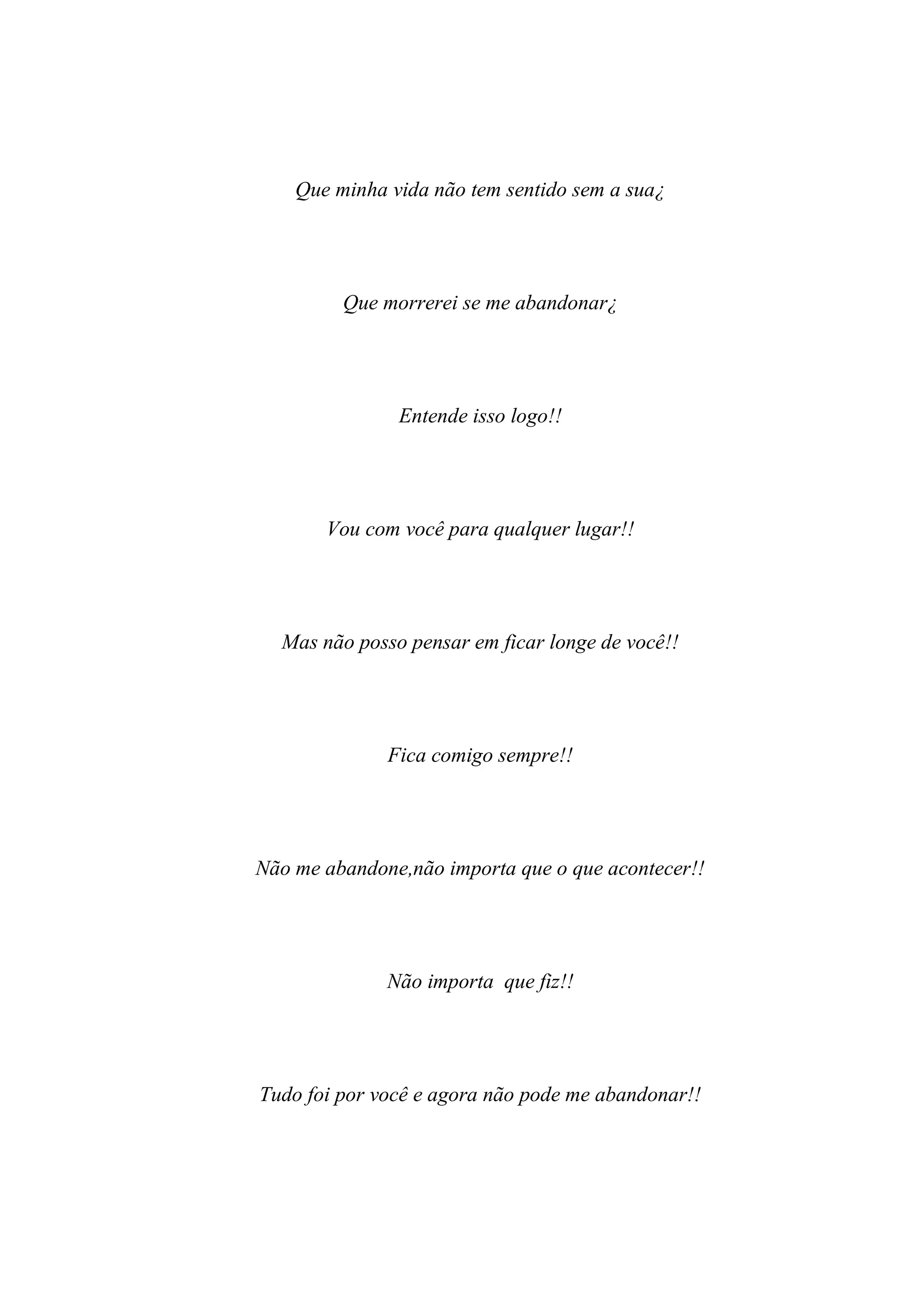 Que minha vida não tem sentido sem a sua¿




         Que morrerei se me abandonar¿




               Entende isso logo!!




       Vou com você para qualquer lugar!!




  Mas não posso pensar em ficar longe de você!!




              Fica comigo sempre!!




Não me abandone,não importa que o que acontecer!!




              Não importa que fiz!!




Tudo foi por você e agora não pode me abandonar!!
 