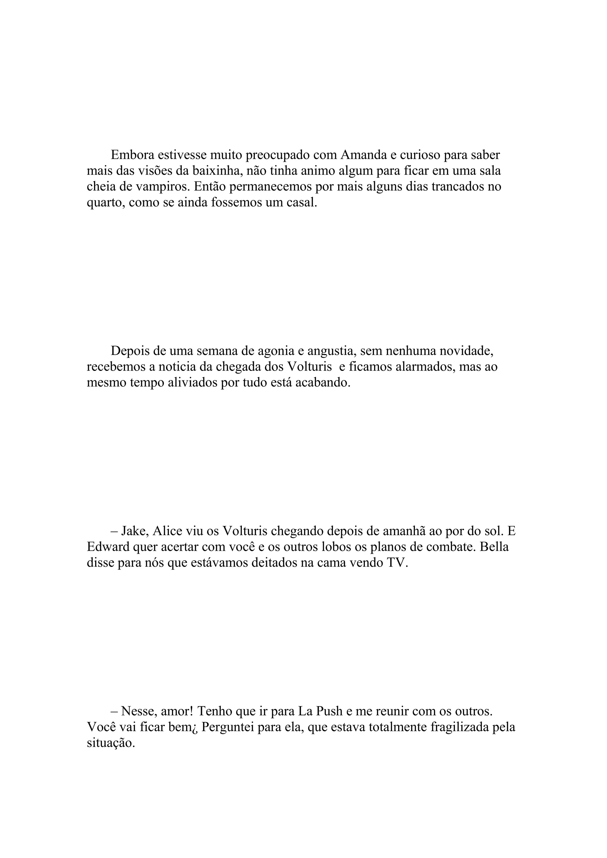 Embora estivesse muito preocupado com Amanda e curioso para saber
mais das visões da baixinha, não tinha animo algum para ficar em uma sala
cheia de vampiros. Então permanecemos por mais alguns dias trancados no
quarto, como se ainda fossemos um casal.




    Depois de uma semana de agonia e angustia, sem nenhuma novidade,
recebemos a noticia da chegada dos Volturis e ficamos alarmados, mas ao
mesmo tempo aliviados por tudo está acabando.




    – Jake, Alice viu os Volturis chegando depois de amanhã ao por do sol. E
Edward quer acertar com você e os outros lobos os planos de combate. Bella
disse para nós que estávamos deitados na cama vendo TV.




     – Nesse, amor! Tenho que ir para La Push e me reunir com os outros.
Você vai ficar bem¿ Perguntei para ela, que estava totalmente fragilizada pela
situação.
 