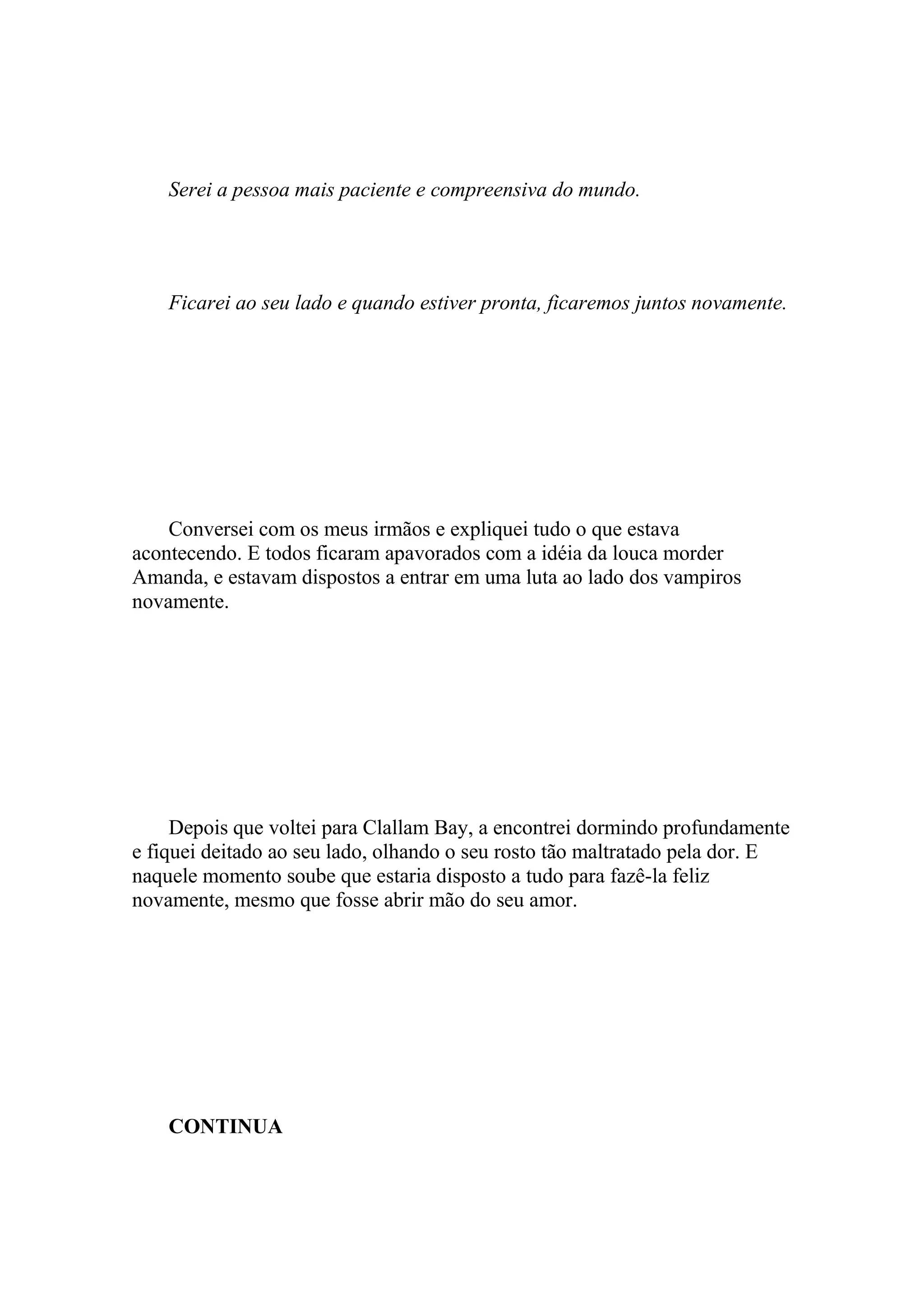Serei a pessoa mais paciente e compreensiva do mundo.




    Ficarei ao seu lado e quando estiver pronta, ficaremos juntos novamente.




    Conversei com os meus irmãos e expliquei tudo o que estava
acontecendo. E todos ficaram apavorados com a idéia da louca morder
Amanda, e estavam dispostos a entrar em uma luta ao lado dos vampiros
novamente.




     Depois que voltei para Clallam Bay, a encontrei dormindo profundamente
e fiquei deitado ao seu lado, olhando o seu rosto tão maltratado pela dor. E
naquele momento soube que estaria disposto a tudo para fazê-la feliz
novamente, mesmo que fosse abrir mão do seu amor.




    CONTINUA
 