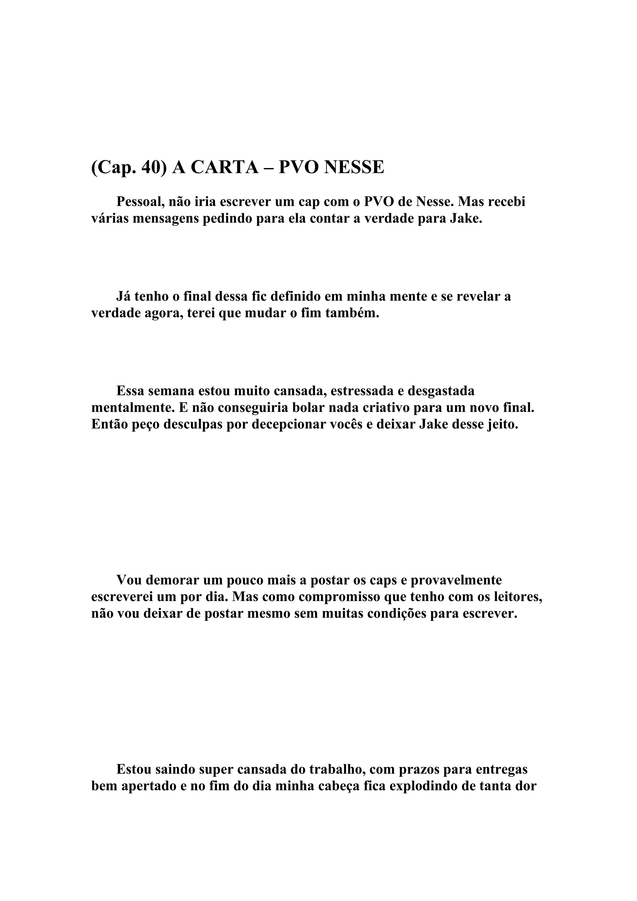 (Cap. 40) A CARTA – PVO NESSE
    Pessoal, não iria escrever um cap com o PVO de Nesse. Mas recebi
várias mensagens pedindo para ela contar a verdade para Jake.




    Já tenho o final dessa fic definido em minha mente e se revelar a
verdade agora, terei que mudar o fim também.




   Essa semana estou muito cansada, estressada e desgastada
mentalmente. E não conseguiria bolar nada criativo para um novo final.
Então peço desculpas por decepcionar vocês e deixar Jake desse jeito.




    Vou demorar um pouco mais a postar os caps e provavelmente
escreverei um por dia. Mas como compromisso que tenho com os leitores,
não vou deixar de postar mesmo sem muitas condições para escrever.




   Estou saindo super cansada do trabalho, com prazos para entregas
bem apertado e no fim do dia minha cabeça fica explodindo de tanta dor
 
