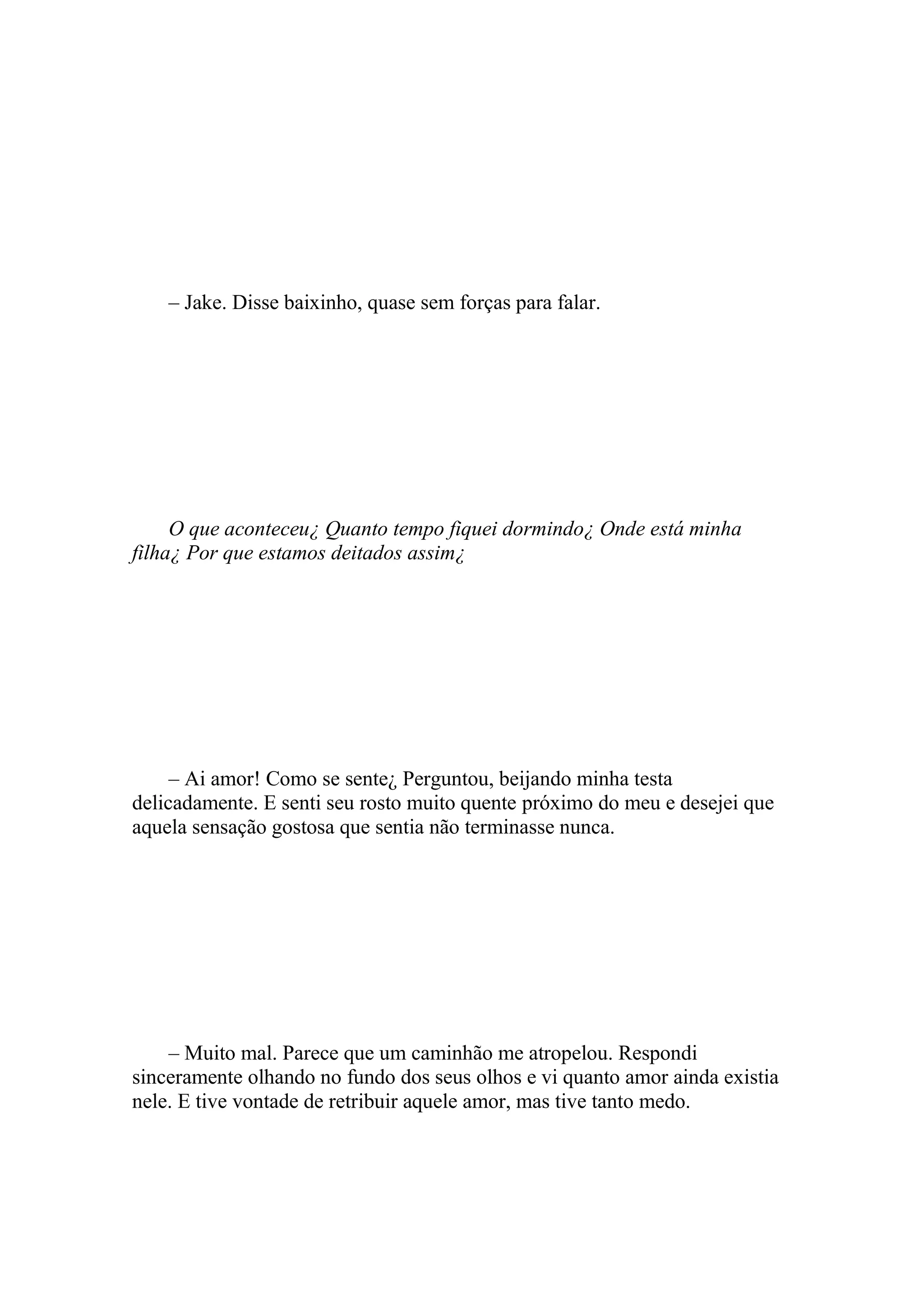 – Jake. Disse baixinho, quase sem forças para falar.




     O que aconteceu¿ Quanto tempo fiquei dormindo¿ Onde está minha
filha¿ Por que estamos deitados assim¿




     – Ai amor! Como se sente¿ Perguntou, beijando minha testa
delicadamente. E senti seu rosto muito quente próximo do meu e desejei que
aquela sensação gostosa que sentia não terminasse nunca.




    – Muito mal. Parece que um caminhão me atropelou. Respondi
sinceramente olhando no fundo dos seus olhos e vi quanto amor ainda existia
nele. E tive vontade de retribuir aquele amor, mas tive tanto medo.
 