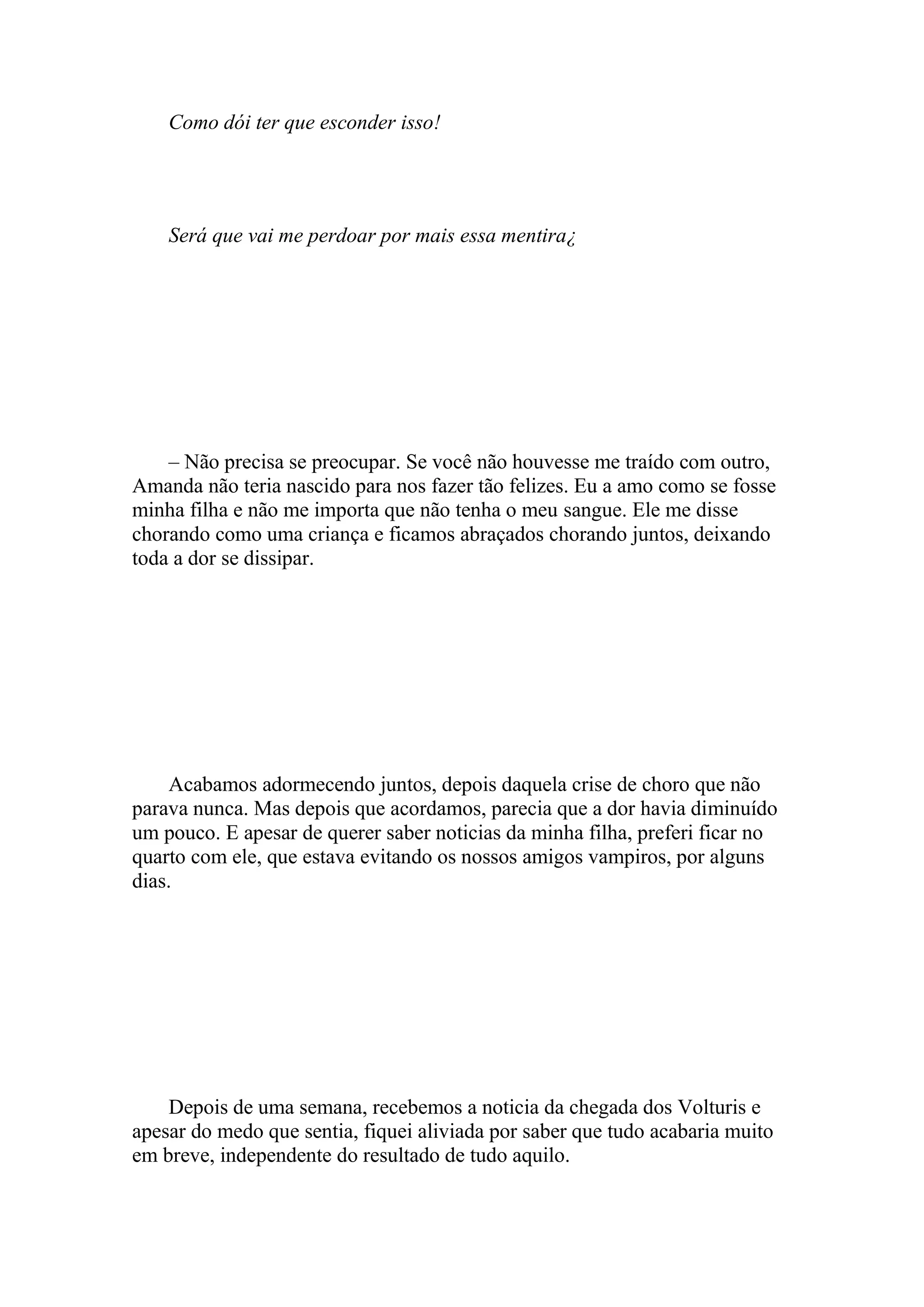 Como dói ter que esconder isso!




    Será que vai me perdoar por mais essa mentira¿




    – Não precisa se preocupar. Se você não houvesse me traído com outro,
Amanda não teria nascido para nos fazer tão felizes. Eu a amo como se fosse
minha filha e não me importa que não tenha o meu sangue. Ele me disse
chorando como uma criança e ficamos abraçados chorando juntos, deixando
toda a dor se dissipar.




    Acabamos adormecendo juntos, depois daquela crise de choro que não
parava nunca. Mas depois que acordamos, parecia que a dor havia diminuído
um pouco. E apesar de querer saber noticias da minha filha, preferi ficar no
quarto com ele, que estava evitando os nossos amigos vampiros, por alguns
dias.




    Depois de uma semana, recebemos a noticia da chegada dos Volturis e
apesar do medo que sentia, fiquei aliviada por saber que tudo acabaria muito
em breve, independente do resultado de tudo aquilo.
 