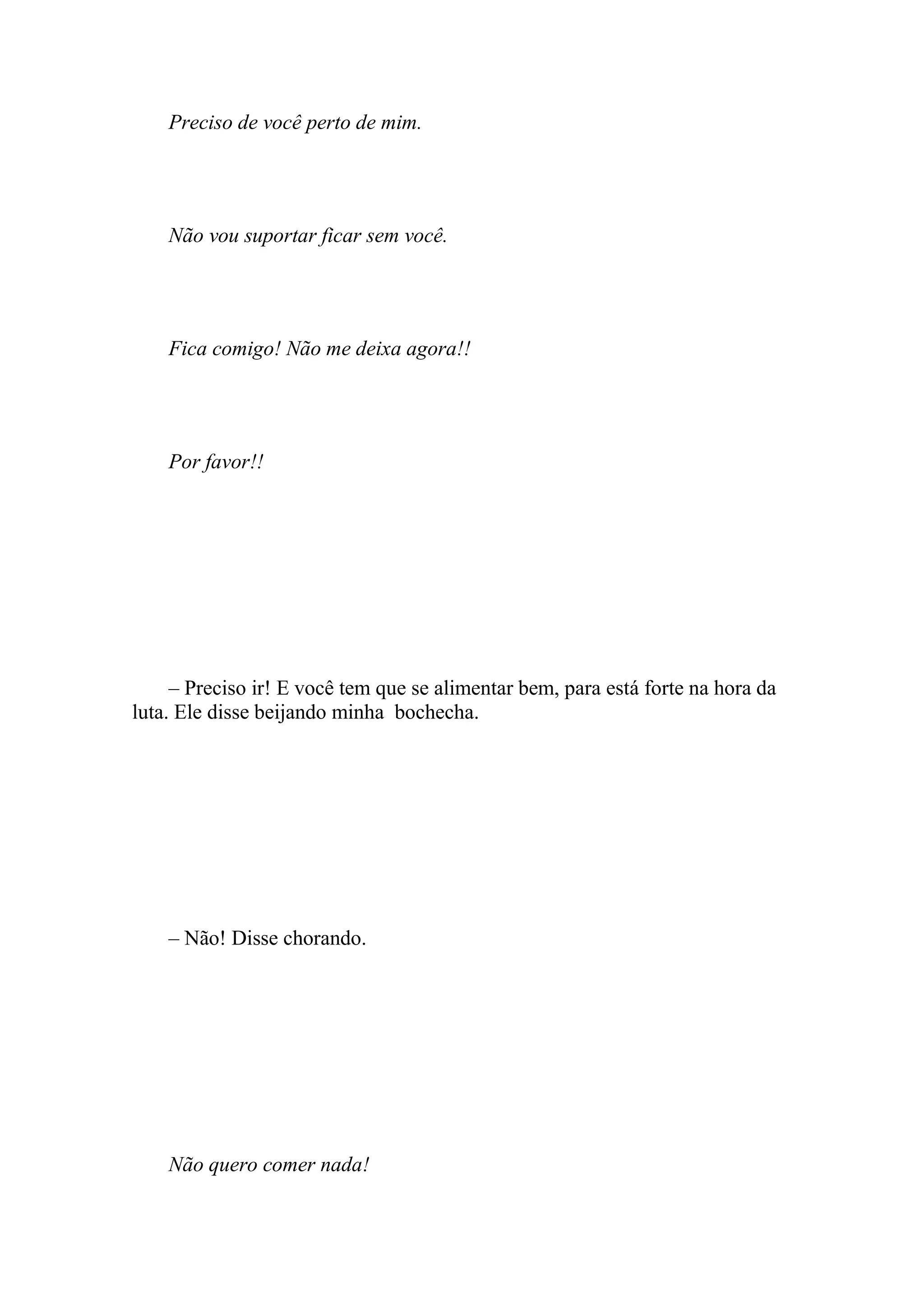 Preciso de você perto de mim.




    Não vou suportar ficar sem você.




    Fica comigo! Não me deixa agora!!




    Por favor!!




     – Preciso ir! E você tem que se alimentar bem, para está forte na hora da
luta. Ele disse beijando minha bochecha.




    – Não! Disse chorando.




    Não quero comer nada!
 