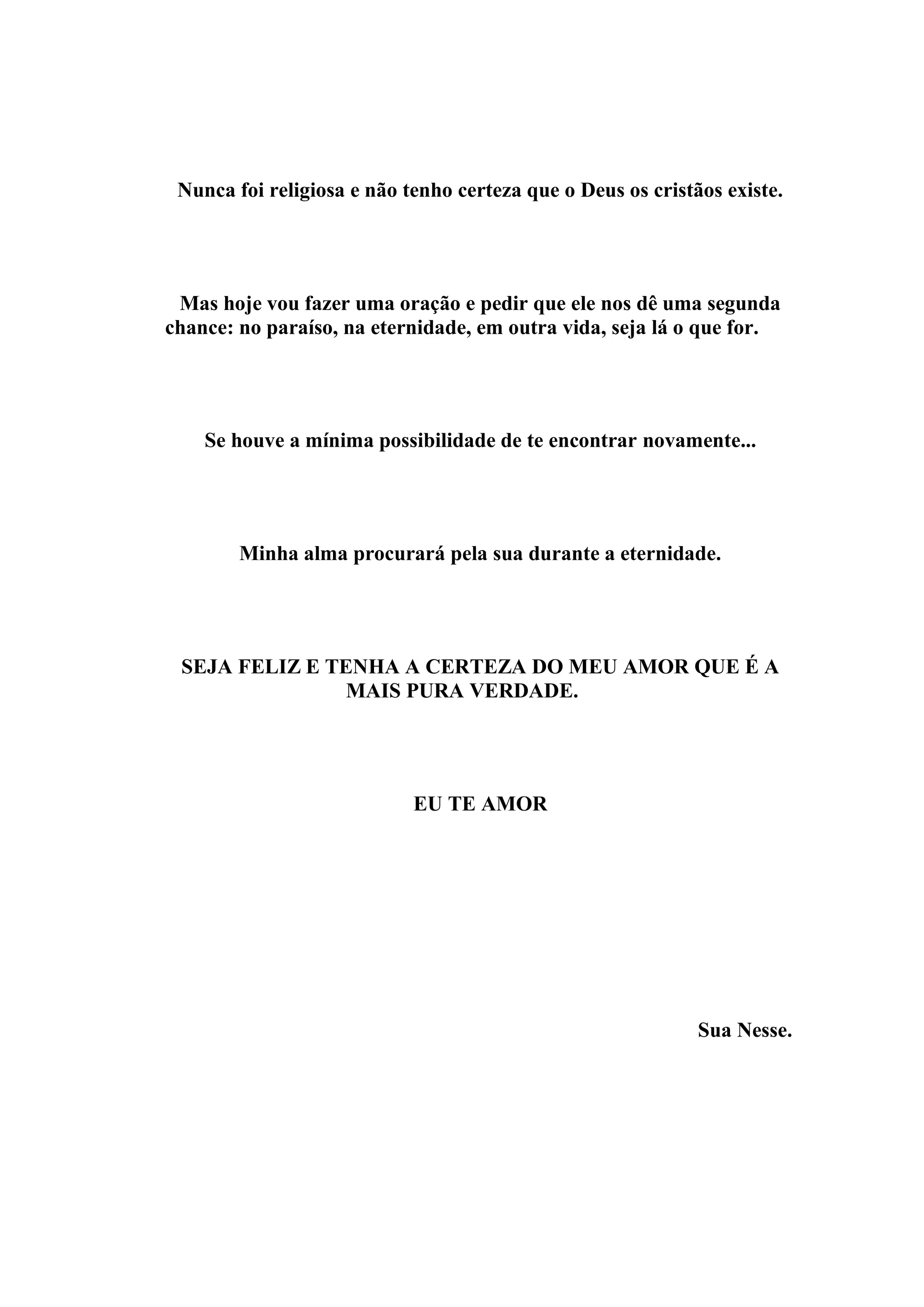 Nunca foi religiosa e não tenho certeza que o Deus os cristãos existe.




 Mas hoje vou fazer uma oração e pedir que ele nos dê uma segunda
chance: no paraíso, na eternidade, em outra vida, seja lá o que for.




    Se houve a mínima possibilidade de te encontrar novamente...




        Minha alma procurará pela sua durante a eternidade.




 SEJA FELIZ E TENHA A CERTEZA DO MEU AMOR QUE É A
                MAIS PURA VERDADE.




                            EU TE AMOR




                                                             Sua Nesse.
 