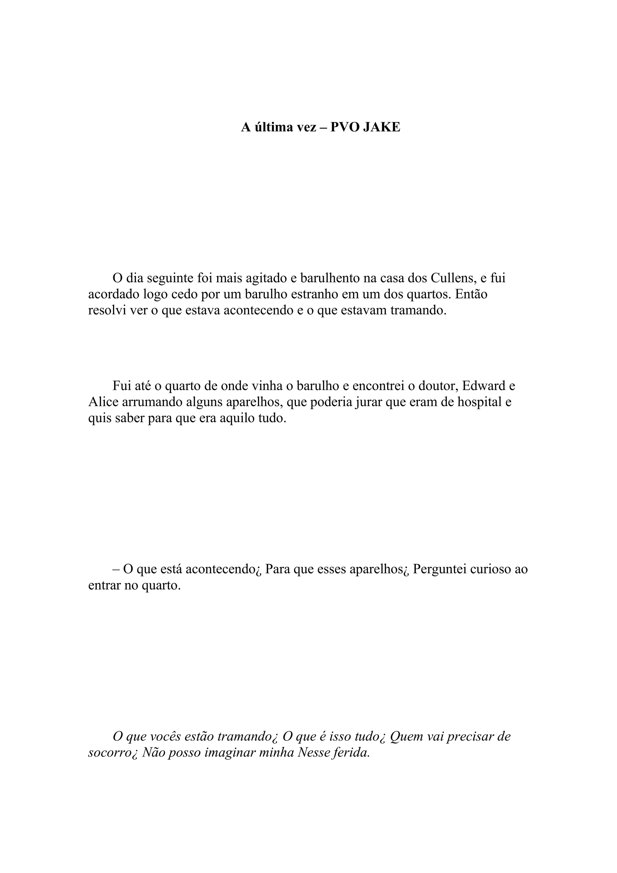 A última vez – PVO JAKE




    O dia seguinte foi mais agitado e barulhento na casa dos Cullens, e fui
acordado logo cedo por um barulho estranho em um dos quartos. Então
resolvi ver o que estava acontecendo e o que estavam tramando.




    Fui até o quarto de onde vinha o barulho e encontrei o doutor, Edward e
Alice arrumando alguns aparelhos, que poderia jurar que eram de hospital e
quis saber para que era aquilo tudo.




    – O que está acontecendo¿ Para que esses aparelhos¿ Perguntei curioso ao
entrar no quarto.




    O que vocês estão tramando¿ O que é isso tudo¿ Quem vai precisar de
socorro¿ Não posso imaginar minha Nesse ferida.
 