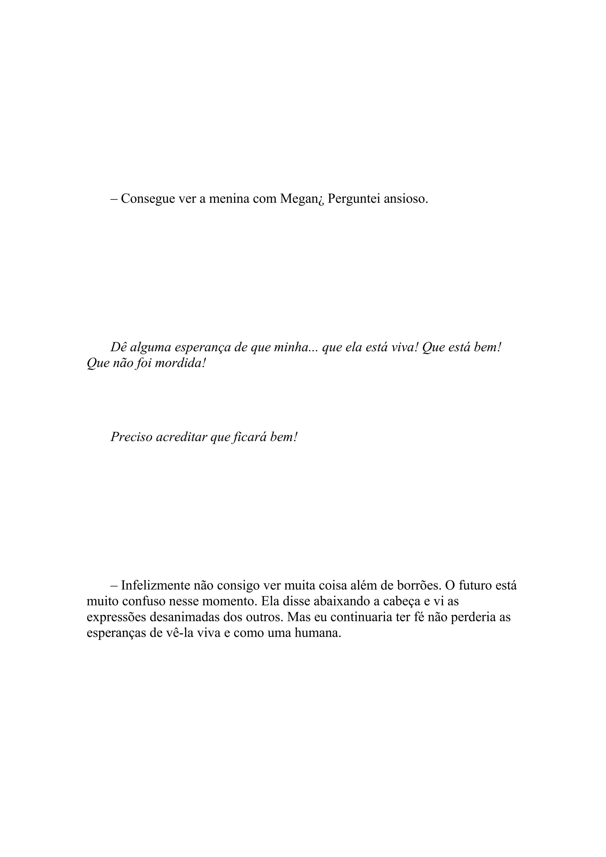 – Consegue ver a menina com Megan¿ Perguntei ansioso.




   Dê alguma esperança de que minha... que ela está viva! Que está bem!
Que não foi mordida!




    Preciso acreditar que ficará bem!




    – Infelizmente não consigo ver muita coisa além de borrões. O futuro está
muito confuso nesse momento. Ela disse abaixando a cabeça e vi as
expressões desanimadas dos outros. Mas eu continuaria ter fé não perderia as
esperanças de vê-la viva e como uma humana.
 