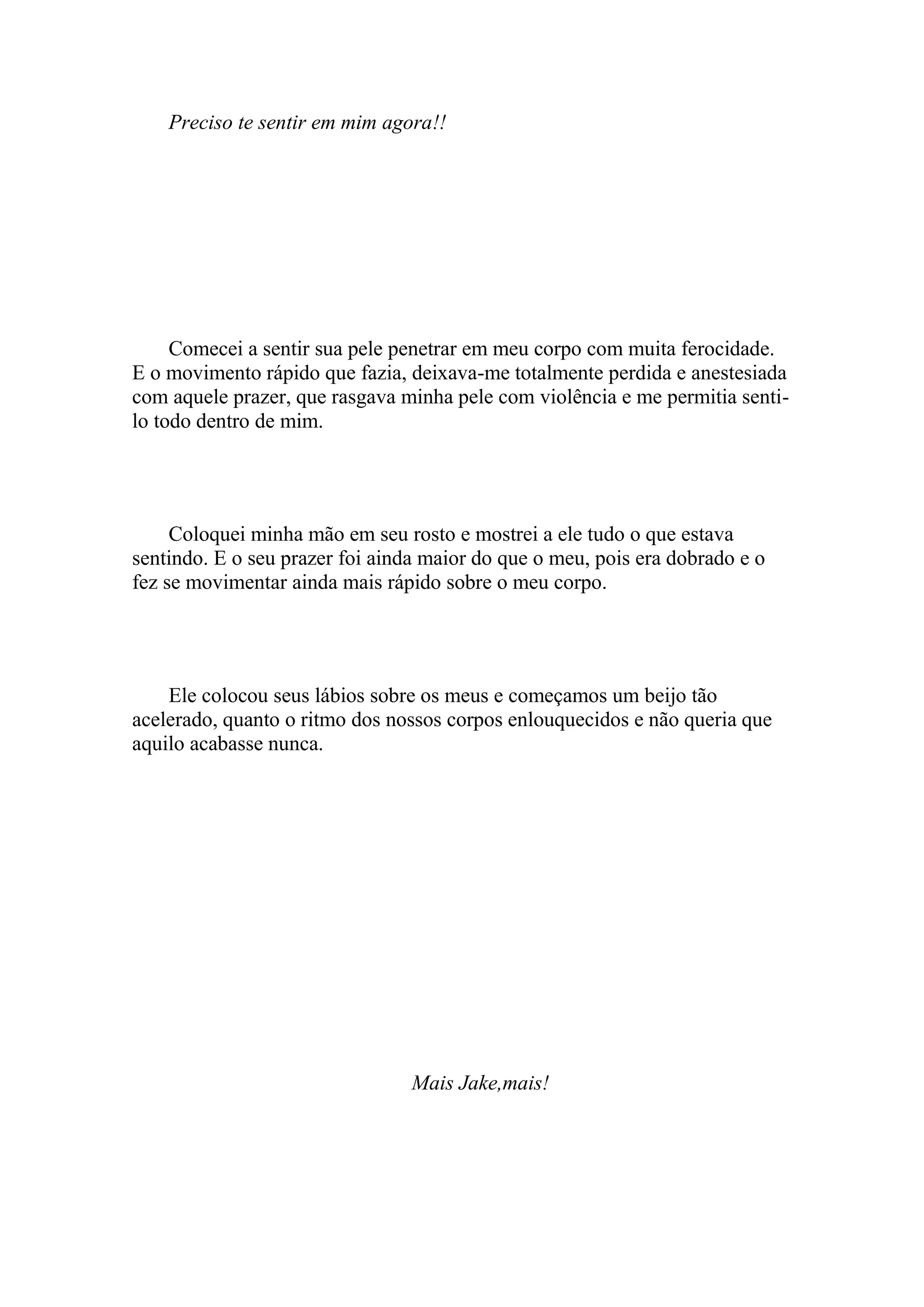 Preciso te sentir em mim agora!!




     Comecei a sentir sua pele penetrar em meu corpo com muita ferocidade.
E o movimento rápido que fazia, deixava-me totalmente perdida e anestesiada
com aquele prazer, que rasgava minha pele com violência e me permitia senti-
lo todo dentro de mim.




     Coloquei minha mão em seu rosto e mostrei a ele tudo o que estava
sentindo. E o seu prazer foi ainda maior do que o meu, pois era dobrado e o
fez se movimentar ainda mais rápido sobre o meu corpo.




    Ele colocou seus lábios sobre os meus e começamos um beijo tão
acelerado, quanto o ritmo dos nossos corpos enlouquecidos e não queria que
aquilo acabasse nunca.




                                 Mais Jake,mais!
 
