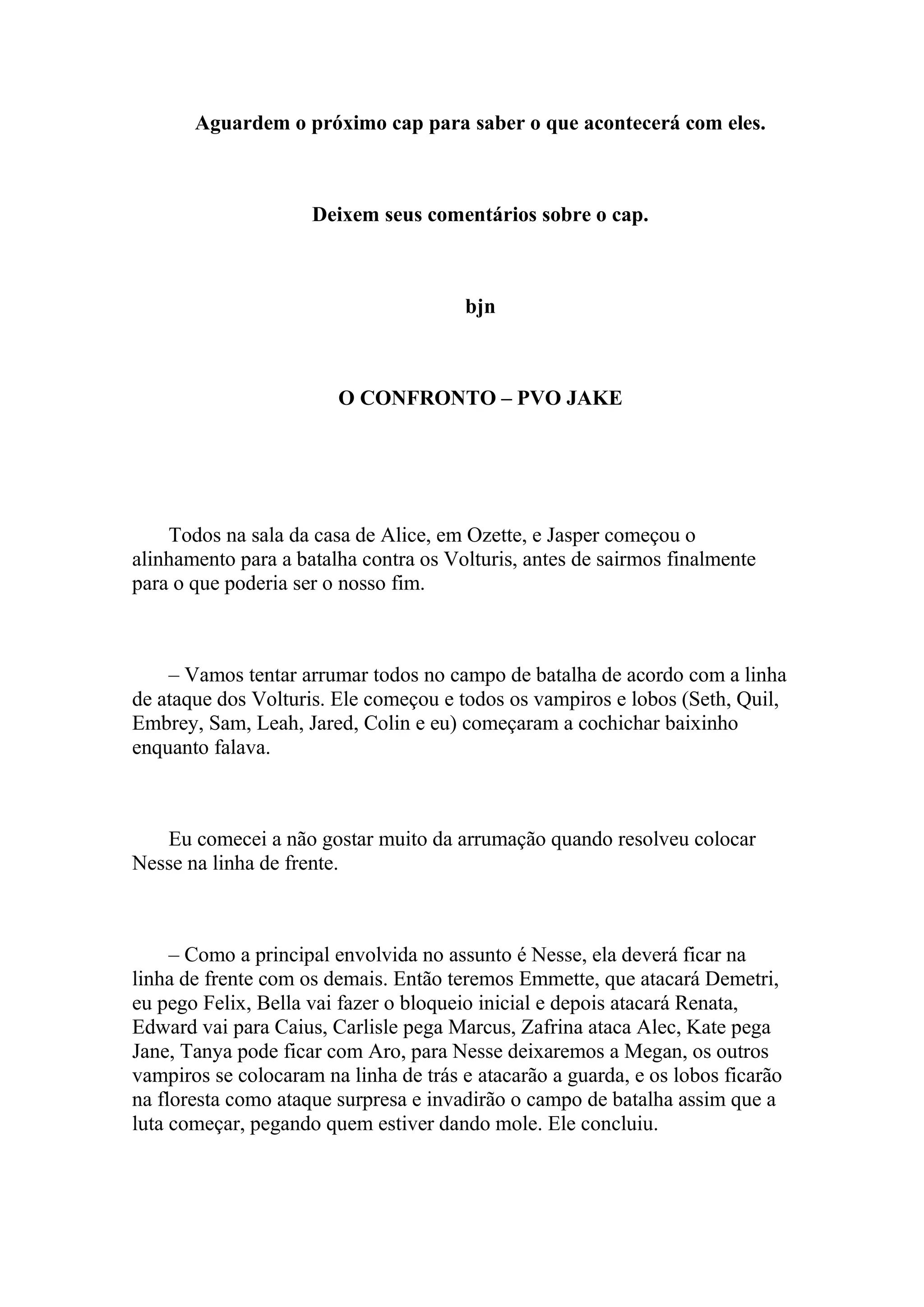 Aguardem o próximo cap para saber o que acontecerá com eles.



                     Deixem seus comentários sobre o cap.



                                       bjn



                        O CONFRONTO – PVO JAKE




    Todos na sala da casa de Alice, em Ozette, e Jasper começou o
alinhamento para a batalha contra os Volturis, antes de sairmos finalmente
para o que poderia ser o nosso fim.



    – Vamos tentar arrumar todos no campo de batalha de acordo com a linha
de ataque dos Volturis. Ele começou e todos os vampiros e lobos (Seth, Quil,
Embrey, Sam, Leah, Jared, Colin e eu) começaram a cochichar baixinho
enquanto falava.



   Eu comecei a não gostar muito da arrumação quando resolveu colocar
Nesse na linha de frente.



     – Como a principal envolvida no assunto é Nesse, ela deverá ficar na
linha de frente com os demais. Então teremos Emmette, que atacará Demetri,
eu pego Felix, Bella vai fazer o bloqueio inicial e depois atacará Renata,
Edward vai para Caius, Carlisle pega Marcus, Zafrina ataca Alec, Kate pega
Jane, Tanya pode ficar com Aro, para Nesse deixaremos a Megan, os outros
vampiros se colocaram na linha de trás e atacarão a guarda, e os lobos ficarão
na floresta como ataque surpresa e invadirão o campo de batalha assim que a
luta começar, pegando quem estiver dando mole. Ele concluiu.
 