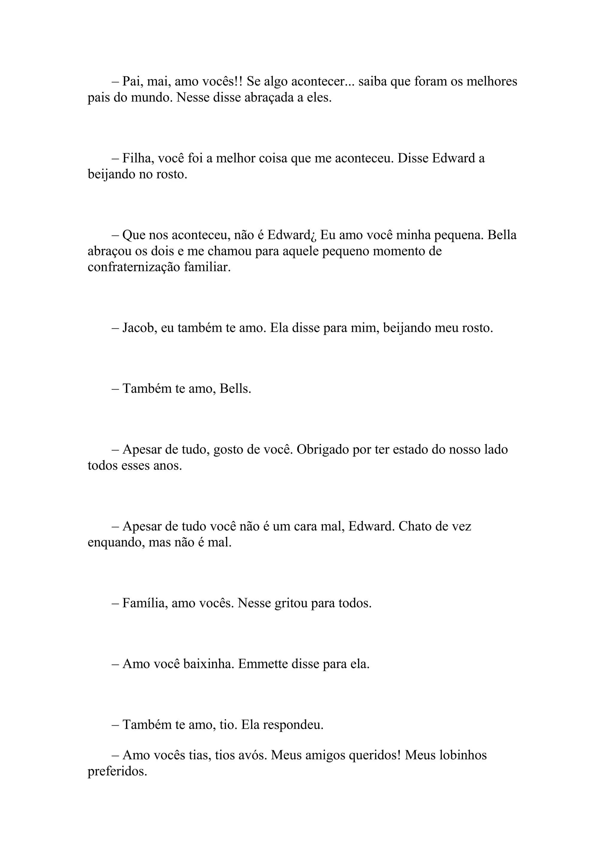 – Pai, mai, amo vocês!! Se algo acontecer... saiba que foram os melhores
pais do mundo. Nesse disse abraçada a eles.



     – Filha, você foi a melhor coisa que me aconteceu. Disse Edward a
beijando no rosto.



    – Que nos aconteceu, não é Edward¿ Eu amo você minha pequena. Bella
abraçou os dois e me chamou para aquele pequeno momento de
confraternização familiar.



    – Jacob, eu também te amo. Ela disse para mim, beijando meu rosto.



    – Também te amo, Bells.



    – Apesar de tudo, gosto de você. Obrigado por ter estado do nosso lado
todos esses anos.



    – Apesar de tudo você não é um cara mal, Edward. Chato de vez
enquando, mas não é mal.



    – Família, amo vocês. Nesse gritou para todos.



    – Amo você baixinha. Emmette disse para ela.



    – Também te amo, tio. Ela respondeu.

    – Amo vocês tias, tios avós. Meus amigos queridos! Meus lobinhos
preferidos.
 