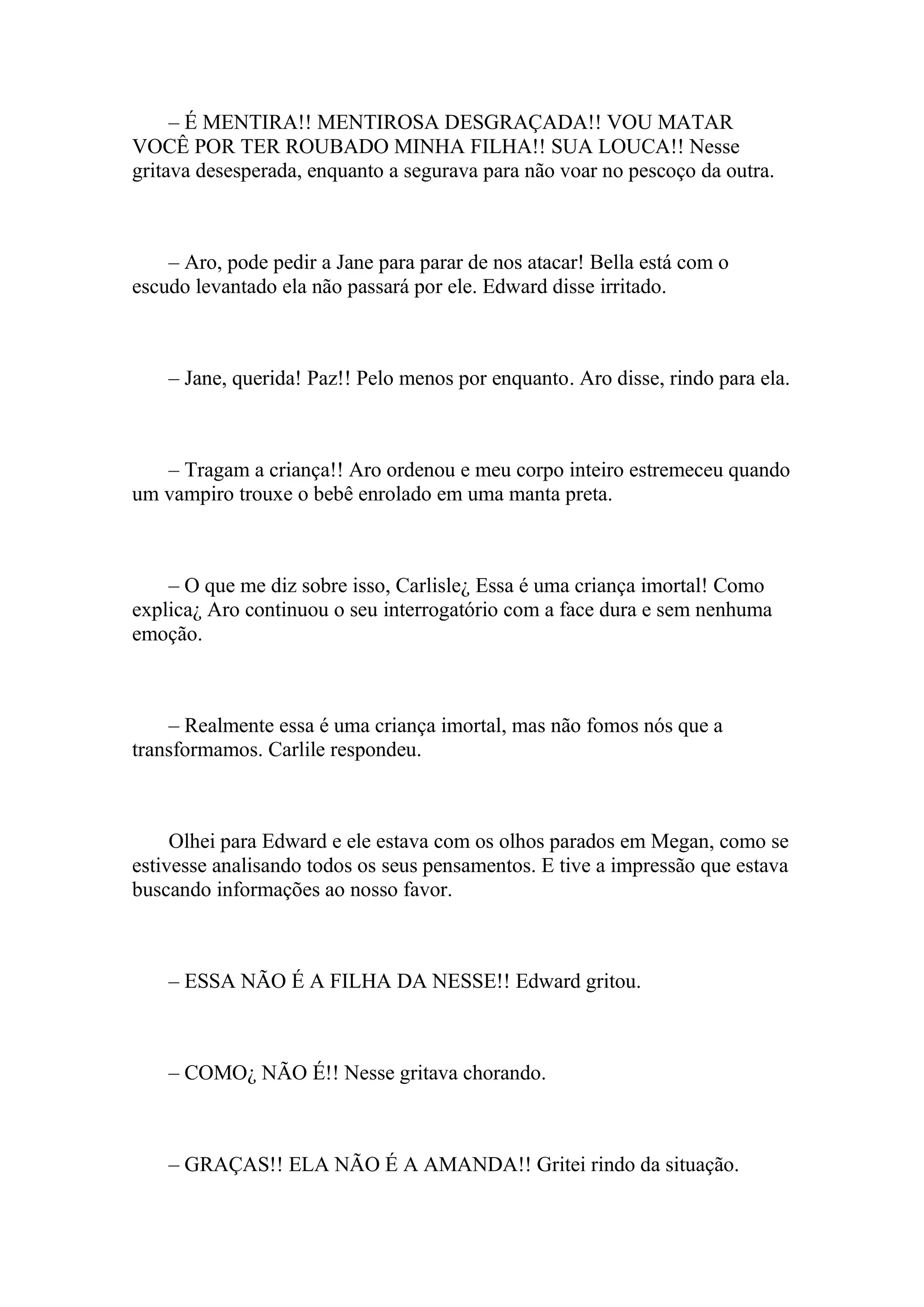 – É MENTIRA!! MENTIROSA DESGRAÇADA!! VOU MATAR
VOCÊ POR TER ROUBADO MINHA FILHA!! SUA LOUCA!! Nesse
gritava desesperada, enquanto a segurava para não voar no pescoço da outra.



    – Aro, pode pedir a Jane para parar de nos atacar! Bella está com o
escudo levantado ela não passará por ele. Edward disse irritado.



    – Jane, querida! Paz!! Pelo menos por enquanto. Aro disse, rindo para ela.



   – Tragam a criança!! Aro ordenou e meu corpo inteiro estremeceu quando
um vampiro trouxe o bebê enrolado em uma manta preta.



    – O que me diz sobre isso, Carlisle¿ Essa é uma criança imortal! Como
explica¿ Aro continuou o seu interrogatório com a face dura e sem nenhuma
emoção.



    – Realmente essa é uma criança imortal, mas não fomos nós que a
transformamos. Carlile respondeu.



     Olhei para Edward e ele estava com os olhos parados em Megan, como se
estivesse analisando todos os seus pensamentos. E tive a impressão que estava
buscando informações ao nosso favor.



    – ESSA NÃO É A FILHA DA NESSE!! Edward gritou.



    – COMO¿ NÃO É!! Nesse gritava chorando.



    – GRAÇAS!! ELA NÃO É A AMANDA!! Gritei rindo da situação.
 