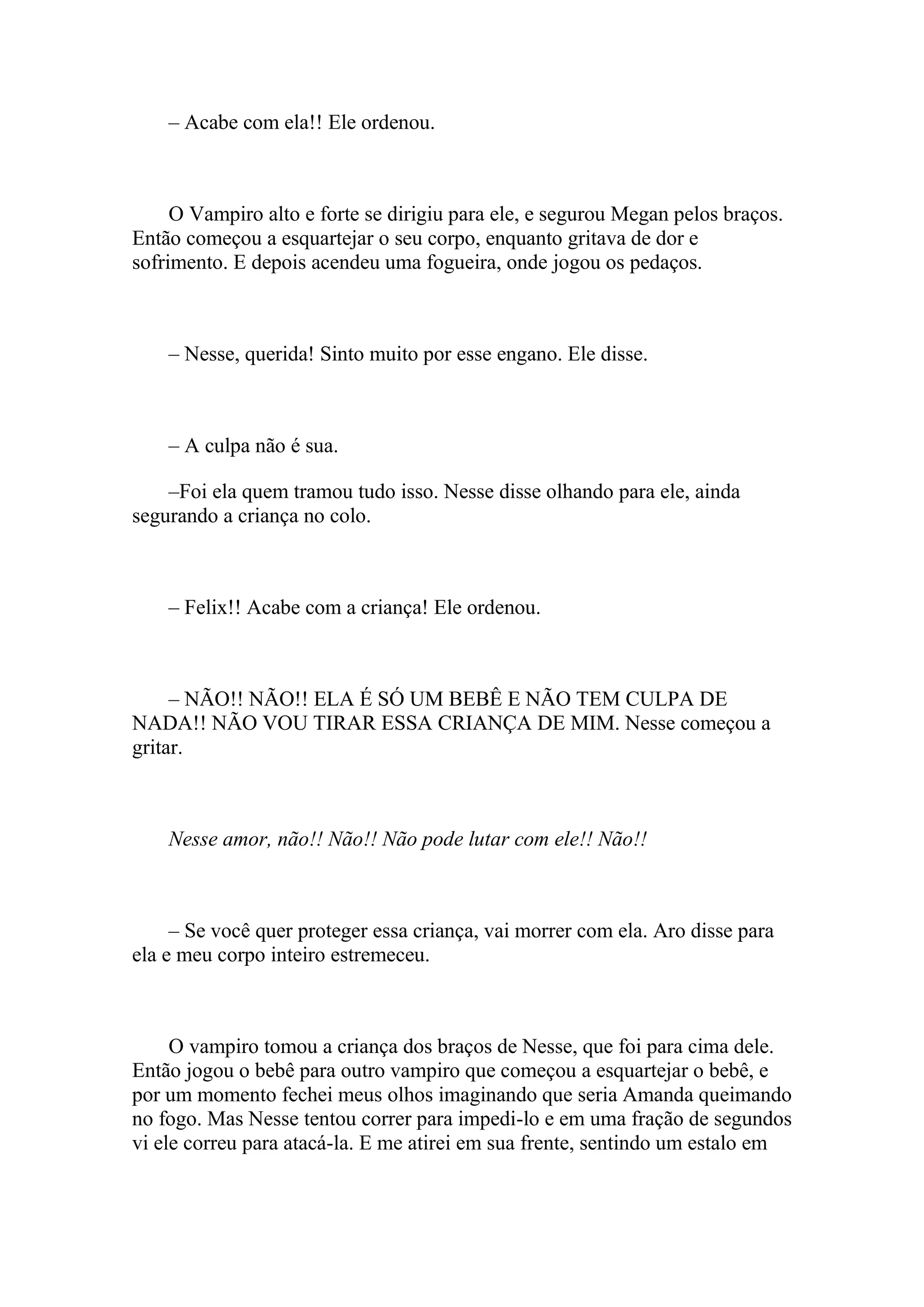 – Acabe com ela!! Ele ordenou.



     O Vampiro alto e forte se dirigiu para ele, e segurou Megan pelos braços.
Então começou a esquartejar o seu corpo, enquanto gritava de dor e
sofrimento. E depois acendeu uma fogueira, onde jogou os pedaços.



    – Nesse, querida! Sinto muito por esse engano. Ele disse.



    – A culpa não é sua.

    –Foi ela quem tramou tudo isso. Nesse disse olhando para ele, ainda
segurando a criança no colo.



    – Felix!! Acabe com a criança! Ele ordenou.



     – NÃO!! NÃO!! ELA É SÓ UM BEBÊ E NÃO TEM CULPA DE
NADA!! NÃO VOU TIRAR ESSA CRIANÇA DE MIM. Nesse começou a
gritar.



    Nesse amor, não!! Não!! Não pode lutar com ele!! Não!!



     – Se você quer proteger essa criança, vai morrer com ela. Aro disse para
ela e meu corpo inteiro estremeceu.



     O vampiro tomou a criança dos braços de Nesse, que foi para cima dele.
Então jogou o bebê para outro vampiro que começou a esquartejar o bebê, e
por um momento fechei meus olhos imaginando que seria Amanda queimando
no fogo. Mas Nesse tentou correr para impedi-lo e em uma fração de segundos
vi ele correu para atacá-la. E me atirei em sua frente, sentindo um estalo em
 