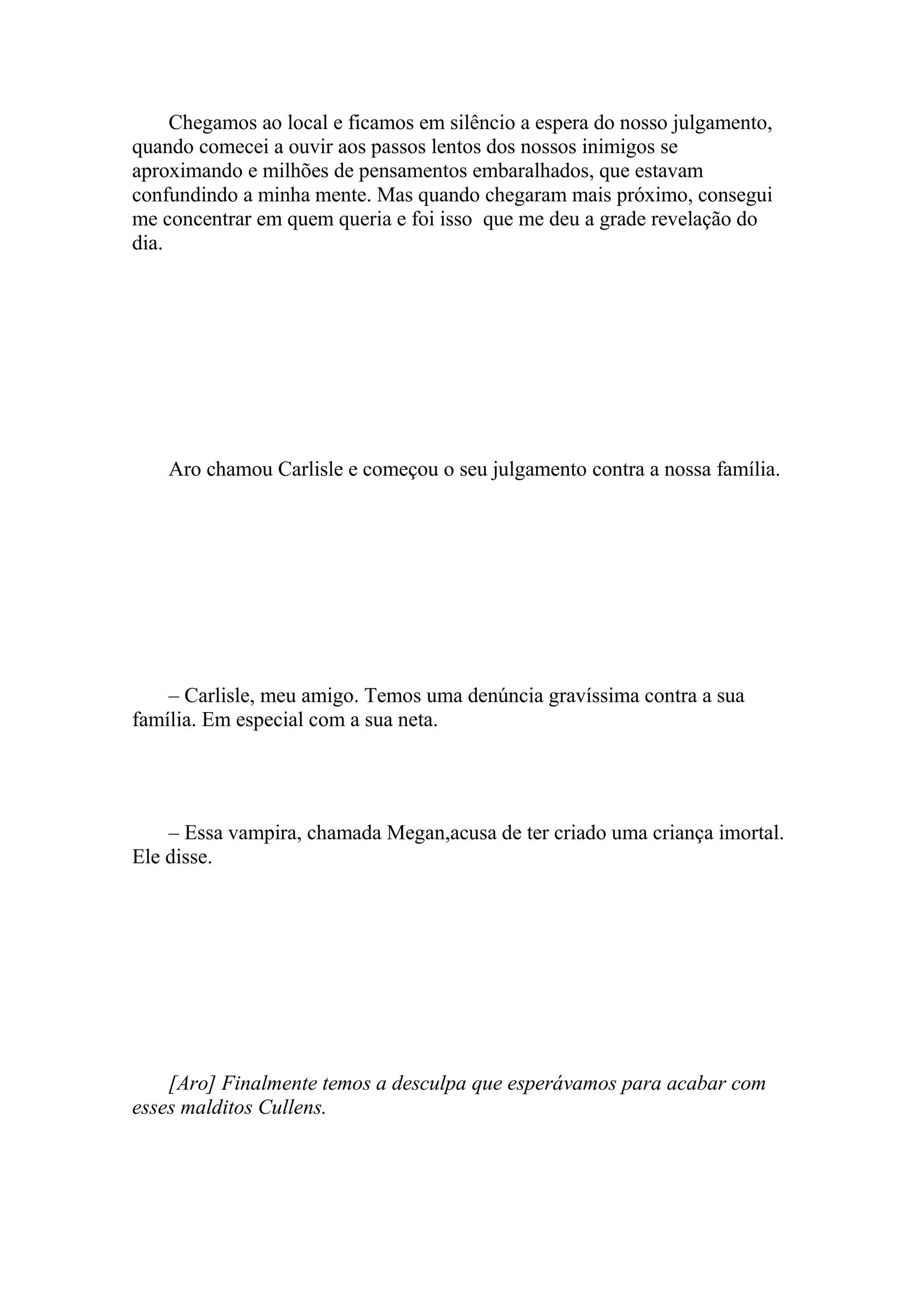 Chegamos ao local e ficamos em silêncio a espera do nosso julgamento,
quando comecei a ouvir aos passos lentos dos nossos inimigos se
aproximando e milhões de pensamentos embaralhados, que estavam
confundindo a minha mente. Mas quando chegaram mais próximo, consegui
me concentrar em quem queria e foi isso que me deu a grade revelação do
dia.




    Aro chamou Carlisle e começou o seu julgamento contra a nossa família.




    – Carlisle, meu amigo. Temos uma denúncia gravíssima contra a sua
família. Em especial com a sua neta.




    – Essa vampira, chamada Megan,acusa de ter criado uma criança imortal.
Ele disse.




    [Aro] Finalmente temos a desculpa que esperávamos para acabar com
esses malditos Cullens.
 